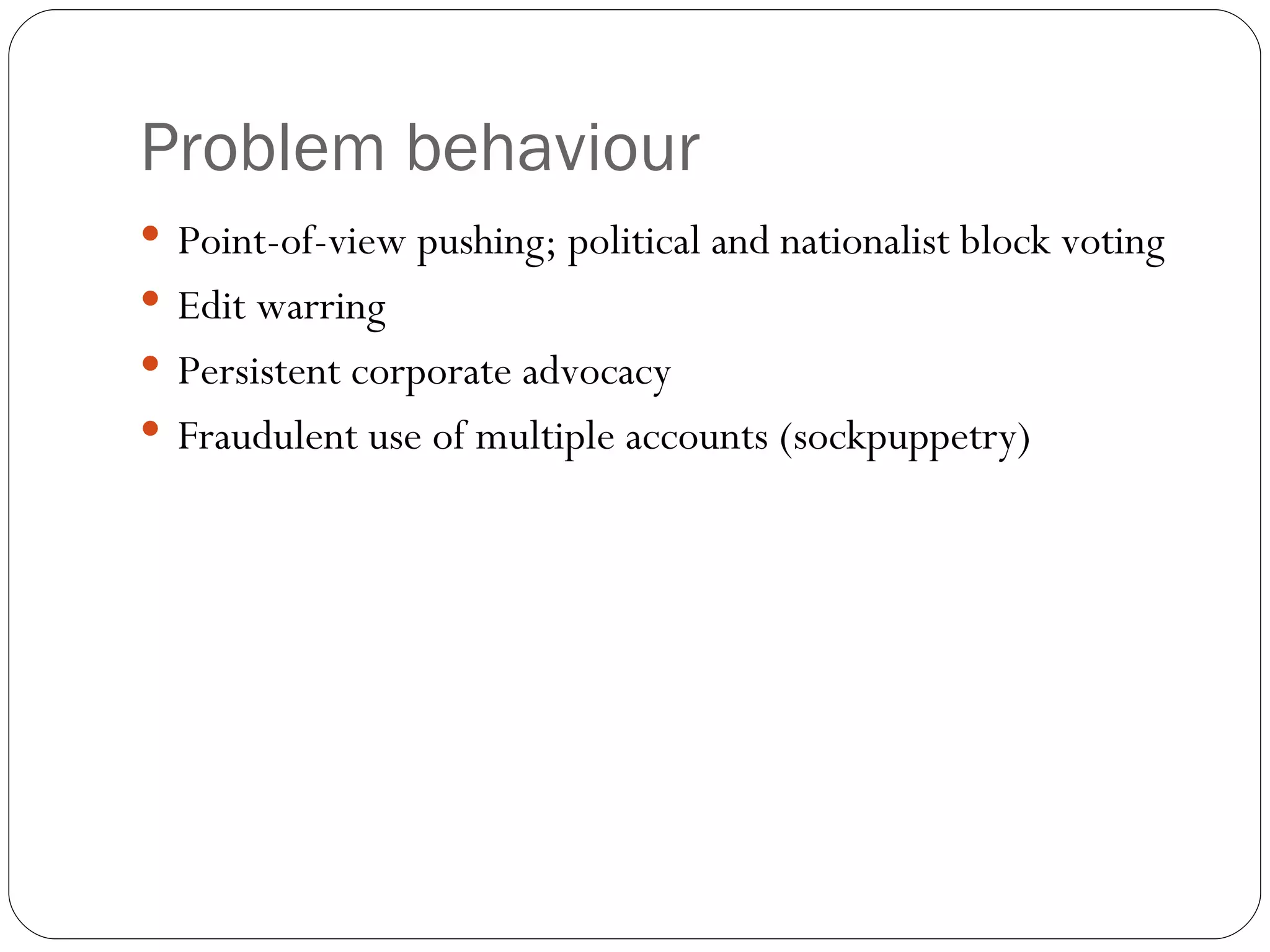 Problem behaviour Point-of-view pushing; political and nationalist block voting Edit warring Persistent corporate advocacy Fraudulent use of multiple accounts (sockpuppetry) 
