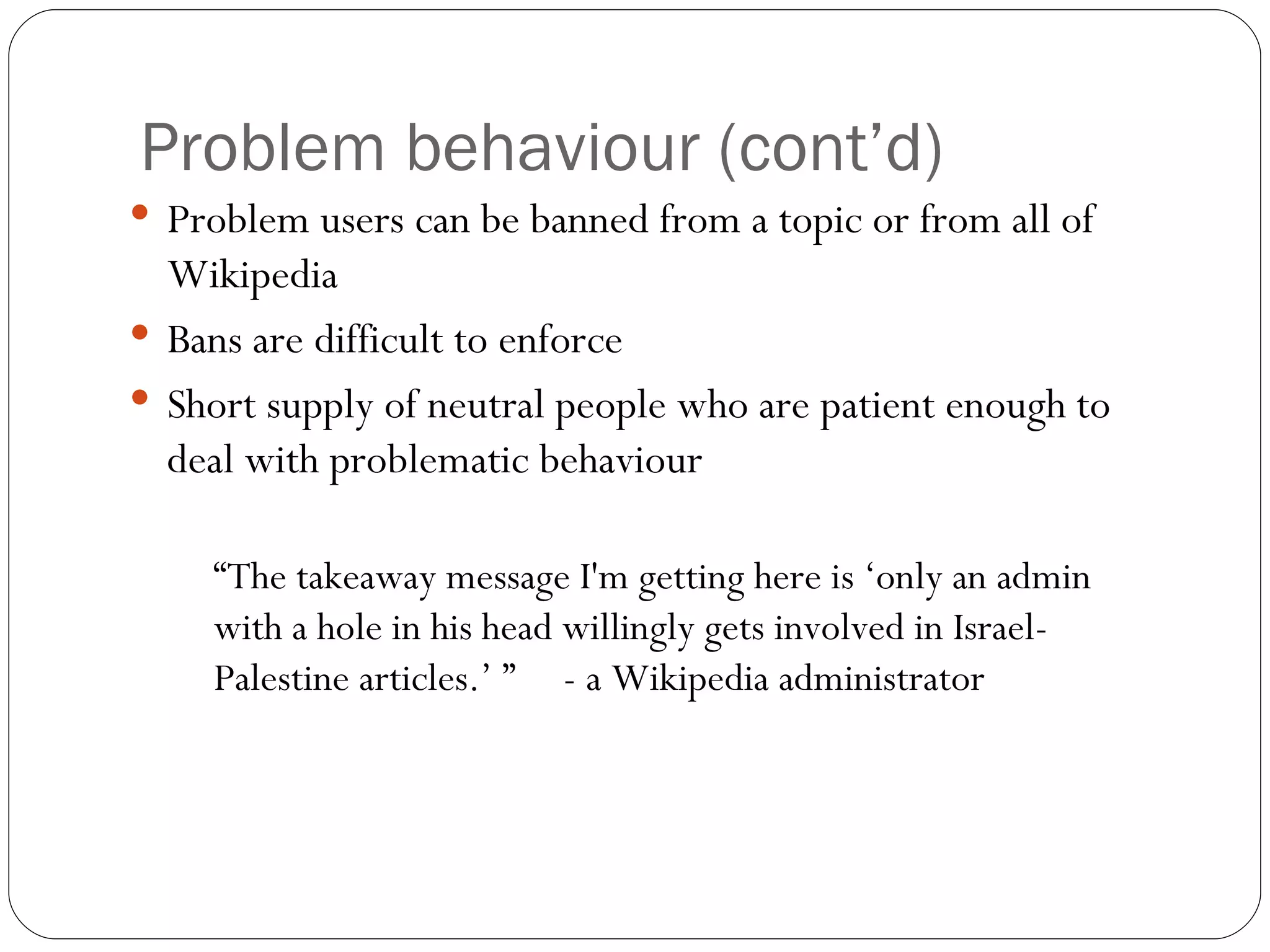 Problem behaviour (cont’d) Problem users can be banned from a topic or from all of Wikipedia Bans are difficult to enforce Short supply of neutral people who are patient enough to deal with problematic behaviour “ The takeaway message I'm getting here is ‘only an admin with a hole in his head willingly gets involved in Israel-Palestine articles.’ ”  - a Wikipedia administrator 