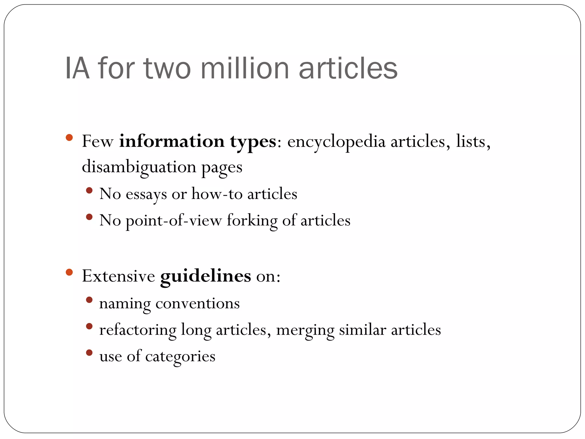 IA for two million articles Few  information types : encyclopedia articles, lists, disambiguation pages No essays or how-to articles No point-of-view forking of articles Extensive  guidelines  on: naming conventions refactoring long articles, merging similar articles use of categories 