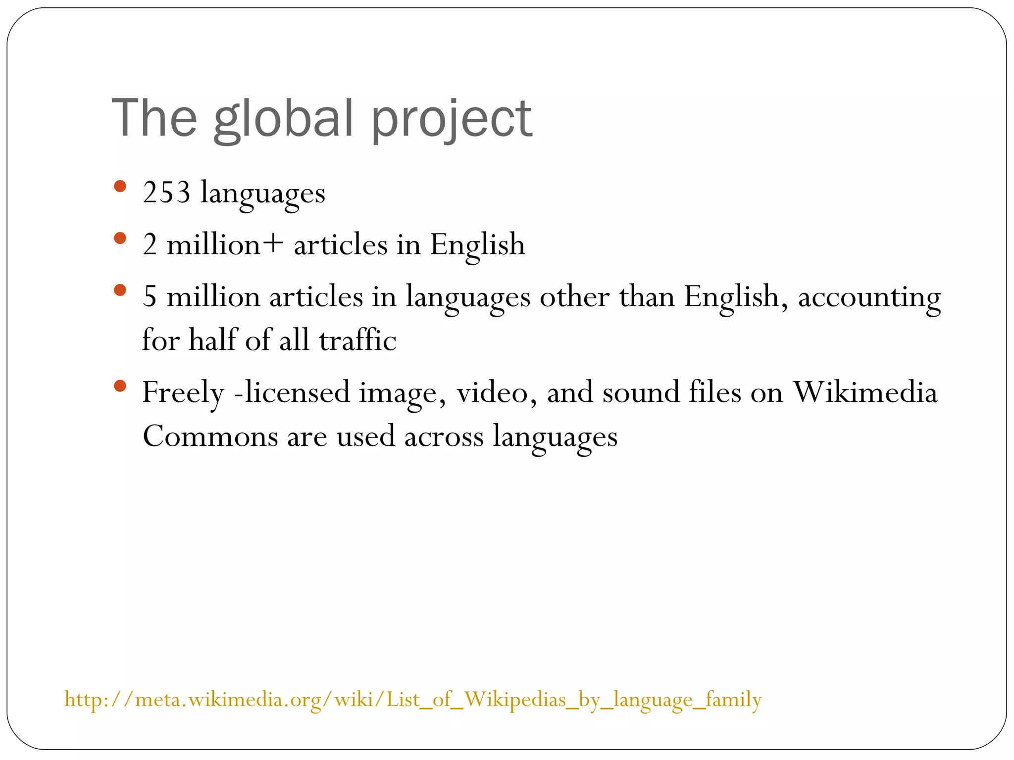 The global project 253 languages 2 million+ articles in English 5 million articles in languages other than English, accounting for half of all traffic Freely -licensed image, video, and sound files on Wikimedia Commons are used across languages http://meta.wikimedia.org/wiki/List_of_Wikipedias_by_language_family 