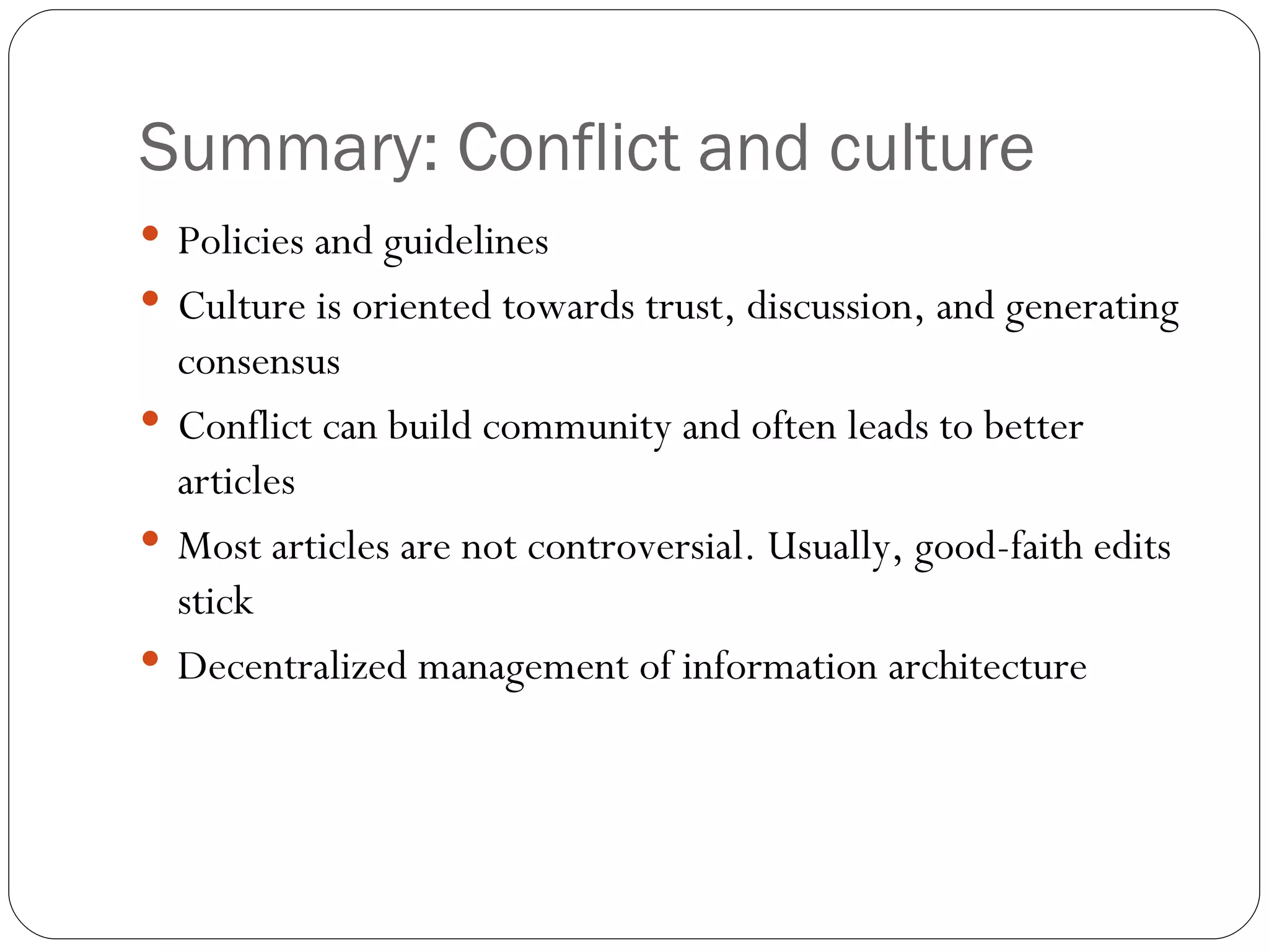 Summary: Conflict and culture Policies and guidelines Culture is oriented towards trust, discussion, and generating consensus Conflict can build community and often leads to better articles Most articles are not controversial. Usually, good-faith edits stick Decentralized management of information architecture 
