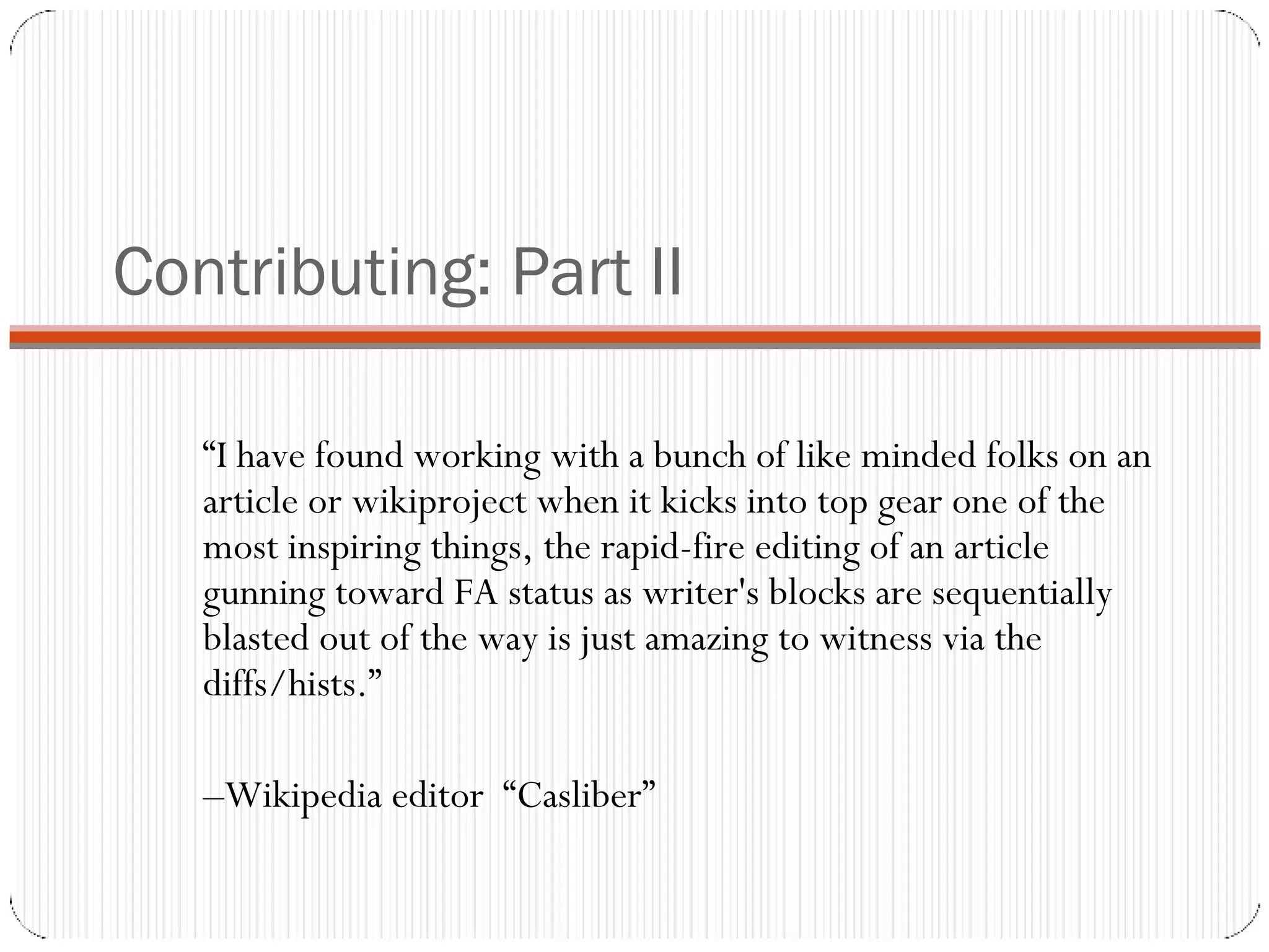 Contributing: Part II “ I have found working with a bunch of like minded folks on an article or wikiproject when it kicks into top gear one of the most inspiring things, the rapid-fire editing of an article gunning toward FA status as writer's blocks are sequentially blasted out of the way is just amazing to witness via the diffs/hists.”  – Wikipedia editor  “Casliber” 