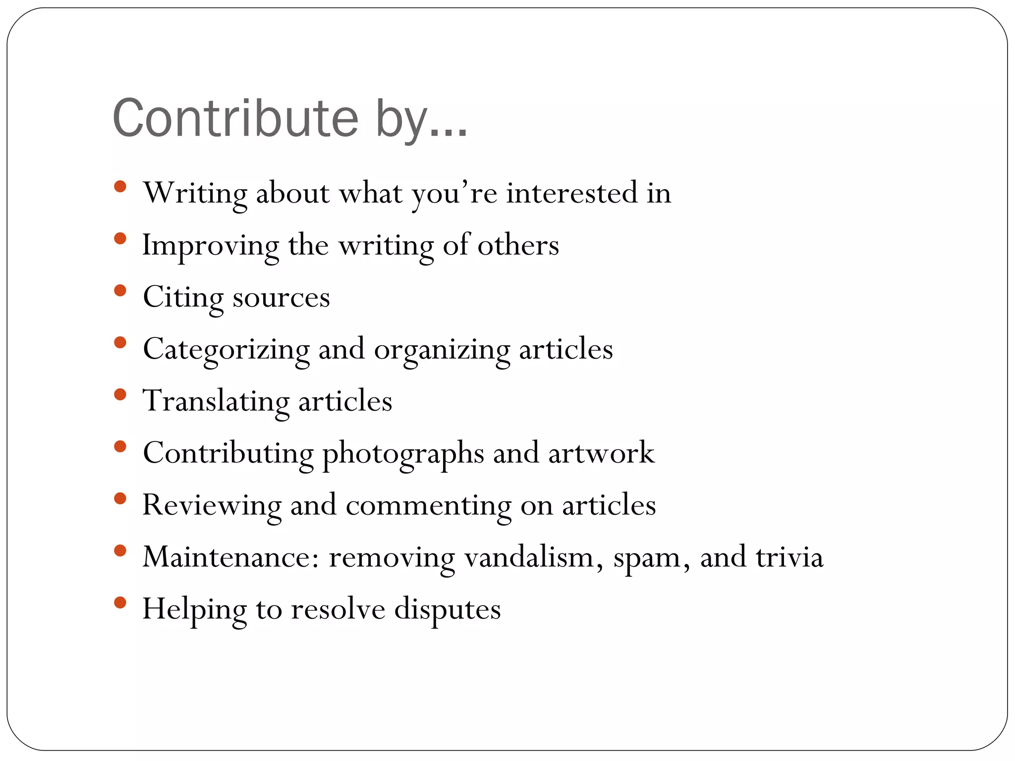 Contribute by… Writing about what you’re interested in Improving the writing of others Citing sources Categorizing and organizing articles  Translating articles Contributing photographs and artwork Reviewing and commenting on articles Maintenance: removing vandalism, spam, and trivia Helping to resolve disputes 