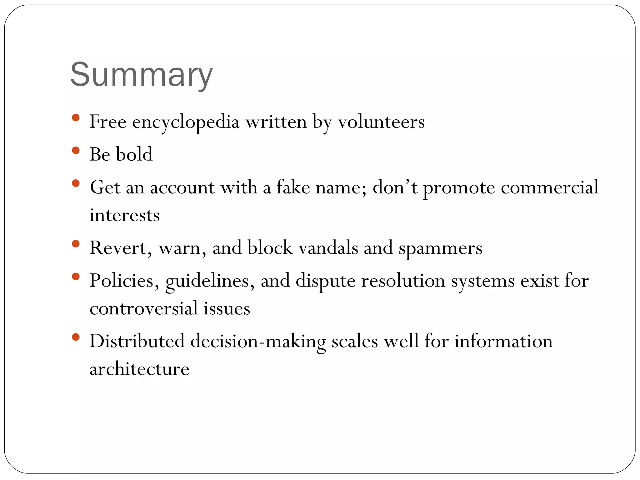 Summary Free encyclopedia written by volunteers Be bold Get an account with a fake name; don’t promote commercial interests Revert, warn, and block vandals and spammers Policies, guidelines, and dispute resolution systems exist for controversial issues Distributed decision-making scales well for information architecture 