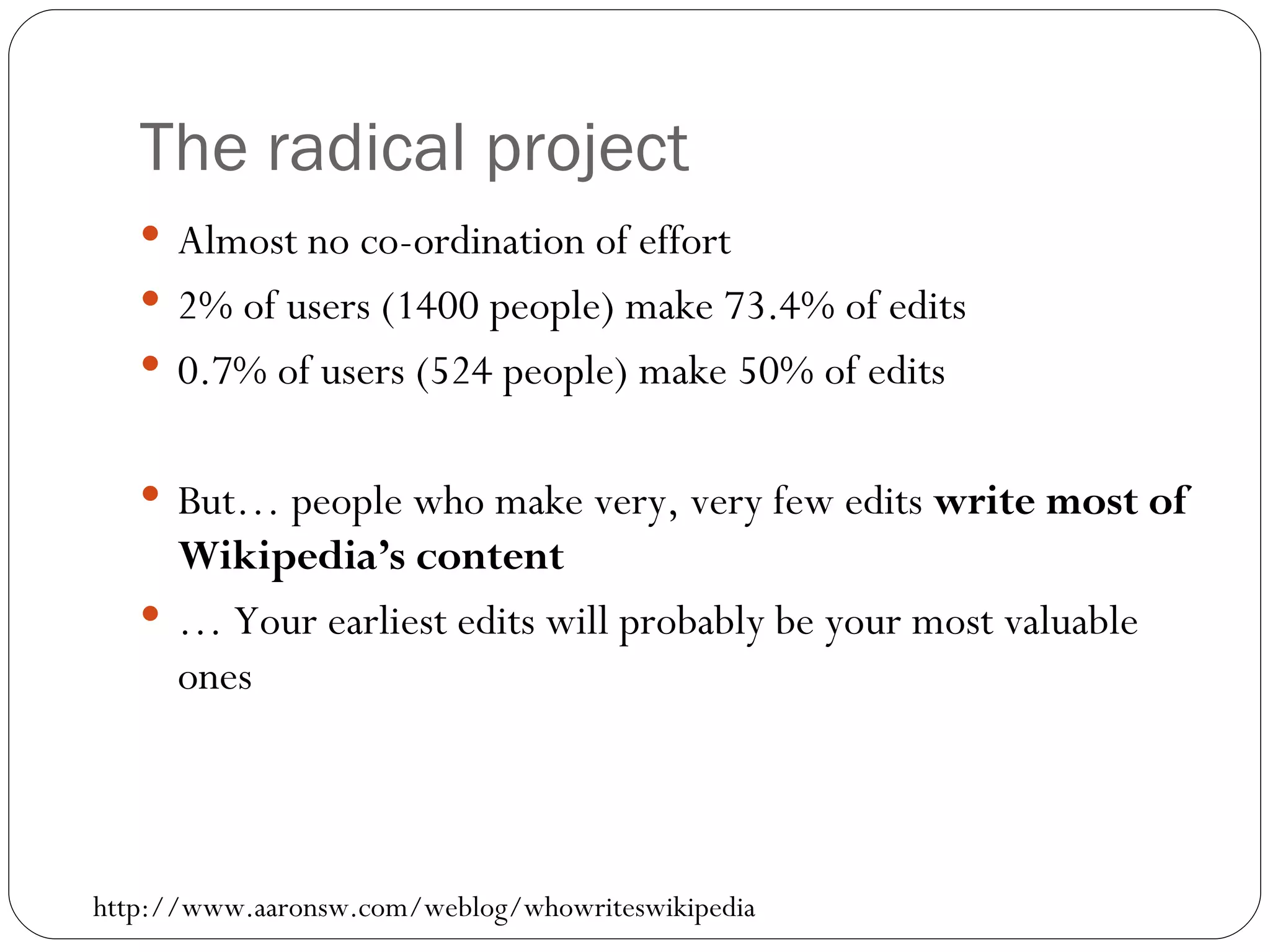 The radical project Almost no co-ordination of effort 2% of users (1400 people) make 73.4% of edits 0.7% of users (524 people) make 50% of edits But… people who make very, very few edits  write   most of Wikipedia’s content …  Your earliest edits will probably be your most valuable ones http://www.aaronsw.com/weblog/whowriteswikipedia 