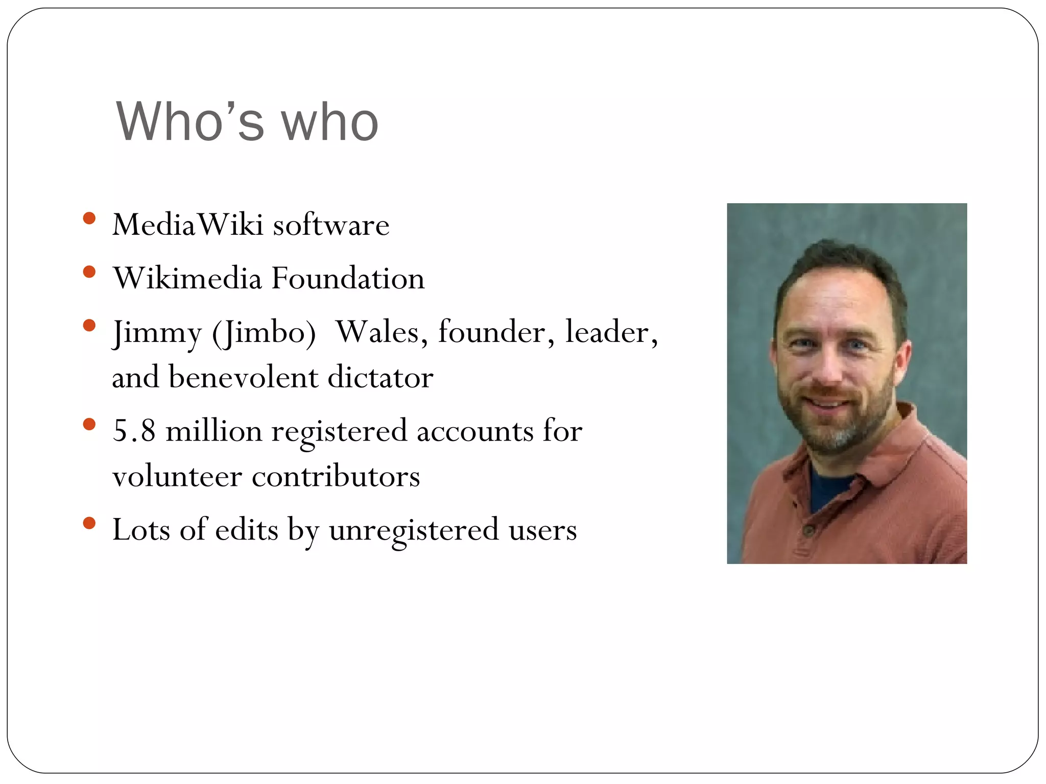 Who’s who MediaWiki software Wikimedia Foundation Jimmy (Jimbo)  Wales, founder, leader, and benevolent dictator  5.8 million registered accounts for volunteer contributors Lots of edits by unregistered users 