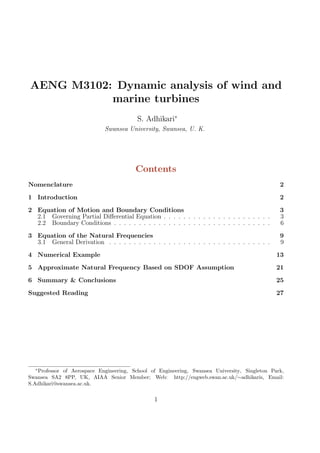 AENG M3102: Dynamic analysis of wind and
marine turbines
S. Adhikari∗
Swansea University, Swansea, U. K.
Contents
Nomenclature 2
1 Introduction 2
2 Equation of Motion and Boundary Conditions 3
2.1 Governing Partial Diﬀerential Equation . . . . . . . . . . . . . . . . . . . . . . 3
2.2 Boundary Conditions . . . . . . . . . . . . . . . . . . . . . . . . . . . . . . . . 6
3 Equation of the Natural Frequencies 9
3.1 General Derivation . . . . . . . . . . . . . . . . . . . . . . . . . . . . . . . . . 9
4 Numerical Example 13
5 Approximate Natural Frequency Based on SDOF Assumption 21
6 Summary & Conclusions 25
Suggested Reading 27
∗
Professor of Aerospace Engineering, School of Engineering, Swansea University, Singleton Park,
Swansea SA2 8PP, UK, AIAA Senior Member; Web: http://engweb.swan.ac.uk/∼adhikaris, Email:
S.Adhikari@swansea.ac.uk.
1
 