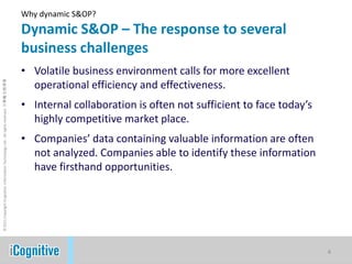 Why dynamic S&OP?Dynamic S&OP – The response to several business challengesVolatile business environment calls for more excellent operational efficiency and effectiveness.Internal collaboration is often not sufficient to face today’s highly competitive market place.Companies’ data containing valuable information are often not analyzed. Companies able to identify these information have firsthand opportunities.4