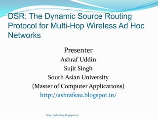 DSR: The Dynamic Source Routing
Protocol for Multi-Hop Wireless Ad Hoc
Networks
                         Presenter
                 Ashraf Uddin
                  Sujit Singh
           South Asian University
      (Master of Computer Applications)
        http://ashrafsau.blogspot.in/


          http://ashrafsau.blogspot.in/
 