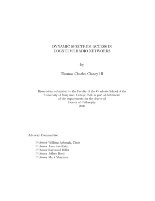 DYNAMIC SPECTRUM ACCESS IN
COGNITIVE RADIO NETWORKS

by
Thomas Charles Clancy III

Dissertation submitted to the Faculty of the Graduate School of the
University of Maryland, College Park in partial fulﬁllment
of the requirements for the degree of
Doctor of Philosophy
2006

Advisory Commmittee:
Professor
Professor
Professor
Professor
Professor

William Arbaugh, Chair
Jonathan Katz
Raymond Miller
Jeﬀrey Reed
Mark Shayman

 