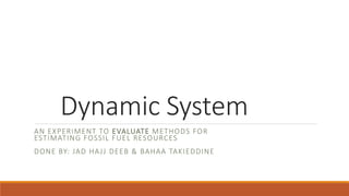 Dynamic System
AN EXPERIMENT TO EVALUATE METHODS FOR
ESTIMATING FOSSIL FUEL RESOURCES
DONE BY: JAD HAJJ DEEB & BAHAA TAKIEDDINE
 