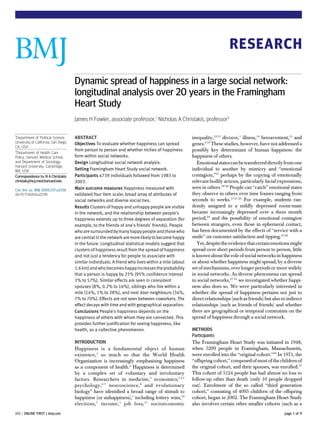 RESEARCH

                                       Dynamic spread of happiness in a large social network:
                                       longitudinal analysis over 20 years in the Framingham
                                       Heart Study
                                       James H Fowler, associate professor,1 Nicholas A Christakis, professor2

1
  Department of Political Science,     ABSTRACT                                                       inequality,12 13 divorce,1 illness,14 bereavement,15 and
University of California, San Diego,   Objectives To evaluate whether happiness can spread            genes.9 16 These studies, however, have not addressed a
CA, USA
2                                      from person to person and whether niches of happiness          possibly key determinant of human happiness: the
  Department of Health Care
Policy, Harvard Medical School,        form within social networks.                                   happiness of others.
and Department of Sociology,           Design Longitudinal social network analysis.                      Emotional states can be transferred directly from one
Harvard University, Cambridge,
MA, USA                                Setting Framingham Heart Study social network.                 individual to another by mimicry and “emotional
Correspondence to: N A Christakis      Participants 4739 individuals followed from 1983 to            contagion,”17 perhaps by the copying of emotionally
christak@hcp.med.harvard.edu           2003.                                                          relevant bodily actions, particularly facial expressions,
Cite this as: BMJ 2008;337:a2338       Main outcome measures Happiness measured with                  seen in others.18-20 People can “catch” emotional states
doi:10.1136/bmj.a2338                  validated four item scale; broad array of attributes of        they observe in others over time frames ranging from
                                       social networks and diverse social ties.                       seconds to weeks.17 21-23 For example, students ran-
                                       Results Clusters of happy and unhappy people are visible       domly assigned to a mildly depressed room-mate
                                       in the network, and the relationship between people’s          became increasingly depressed over a three month
                                       happiness extends up to three degrees of separation (for       period,24 and the possibility of emotional contagion
                                       example, to the friends of one’s friends’ friends). People     between strangers, even those in ephemeral contact,
                                       who are surrounded by many happy people and those who          has been documented by the effects of “service with a
                                       are central in the network are more likely to become happy     smile” on customer satisfaction and tipping.25 26
                                       in the future. Longitudinal statistical models suggest that       Yet, despite the evidence that certain emotions might
                                       clusters of happiness result from the spread of happiness      spread over short periods from person to person, little
                                       and not just a tendency for people to associate with           is known about the role of social networks in happiness
                                       similar individuals. A friend who lives within a mile (about   or about whether happiness might spread, by a diverse
                                       1.6 km) and who becomes happy increases the probability        set of mechanisms, over longer periods or more widely
                                       that a person is happy by 25% (95% confidence interval         in social networks. As diverse phenomena can spread
                                       1% to 57%). Similar effects are seen in coresident             in social networks,27-35 we investigated whether happi-
                                       spouses (8%, 0.2% to 16%), siblings who live within a          ness also does so. We were particularly interested in
                                       mile (14%, 1% to 28%), and next door neighbours (34%,          whether the spread of happiness pertains not just to
                                       7% to 70%). Effects are not seen between coworkers. The        direct relationships (such as friends) but also to indirect
                                       effect decays with time and with geographical separation.      relationships (such as friends of friends) and whether
                                       Conclusions People’s happiness depends on the                  there are geographical or temporal constraints on the
                                       happiness of others with whom they are connected. This         spread of happiness through a social network.
                                       provides further justification for seeing happiness, like
                                       health, as a collective phenomenon.                            METHODS
                                                                                                      Participants
                                       INTRODUCTION                                                   The Framingham Heart Study was initiated in 1948,
                                       Happiness is a fundamental object of human                     when 5209 people in Framingham, Massachusetts,
                                       existence,1 so much so that the World Health                   were enrolled into the “original cohort.”36 In 1971, the
                                       Organization is increasingly emphasising happiness             “offspring cohort,” composed of most of the children of
                                       as a component of health.2 Happiness is determined             the original cohort, and their spouses, was enrolled.37
                                       by a complex set of voluntary and involuntary                  This cohort of 5124 people has had almost no loss to
                                       factors. Researchers in medicine,3 economics,1 4 5             follow-up other than death (only 10 people dropped
                                       psychology, 6 7 neuroscience, 8 and evolutionary               out). Enrolment of the so called “third generation
                                       biology9 have identified a broad range of stimuli to           cohort,” consisting of 4095 children of the offspring
                                       happiness (or unhappiness),1 including lottery wins,10         cohort, began in 2002. The Framingham Heart Study
                                       elections, 7 income, 1 job loss, 11 socioeconomic              also involves certain other smaller cohorts (such as a
BMJ | ONLINE FIRST | bmj.com                                                                                                                           page 1 of 9
 