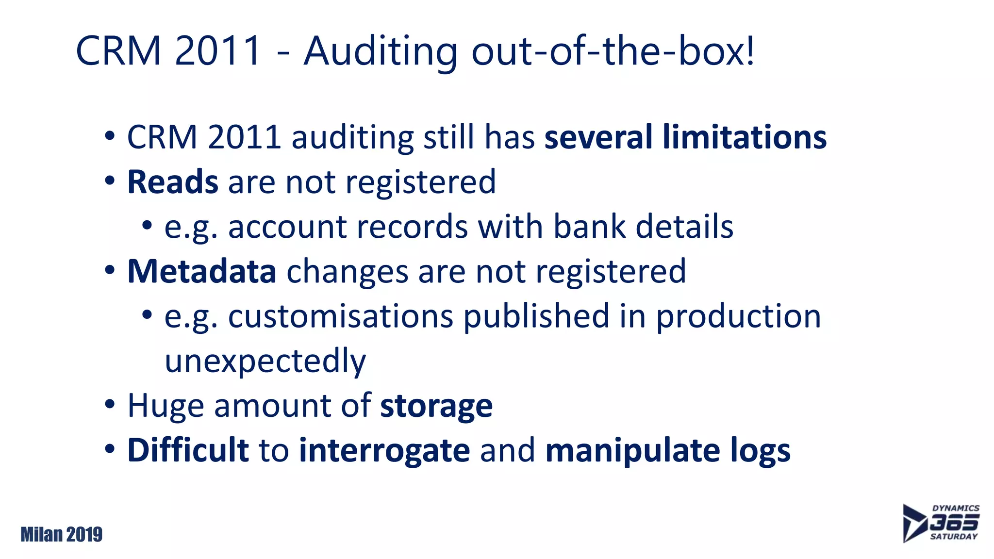 Milan 2019
• CRM 2011 auditing still has several limitations
• Reads are not registered
• e.g. account records with bank details
• Metadata changes are not registered
• e.g. customisations published in production
unexpectedly
• Huge amount of storage
• Difficult to interrogate and manipulate logs
CRM 2011 - Auditing out-of-the-box!
 