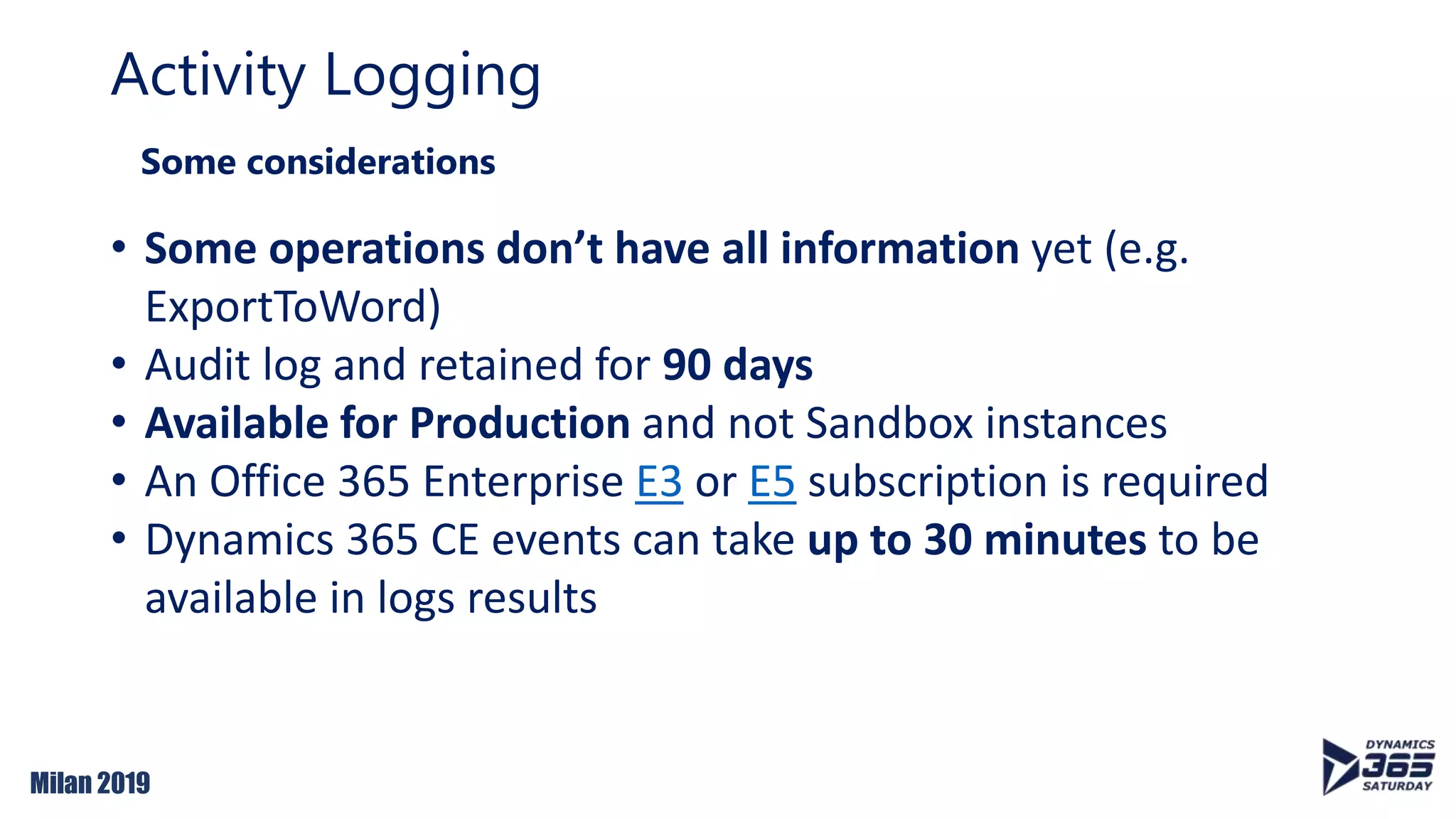 Milan 2019
Activity Logging
Some considerations
• Some operations don’t have all information yet (e.g.
ExportToWord)
• Audit log and retained for 90 days
• Available for Production and not Sandbox instances
• An Office 365 Enterprise E3 or E5 subscription is required
• Dynamics 365 CE events can take up to 30 minutes to be
available in logs results
 