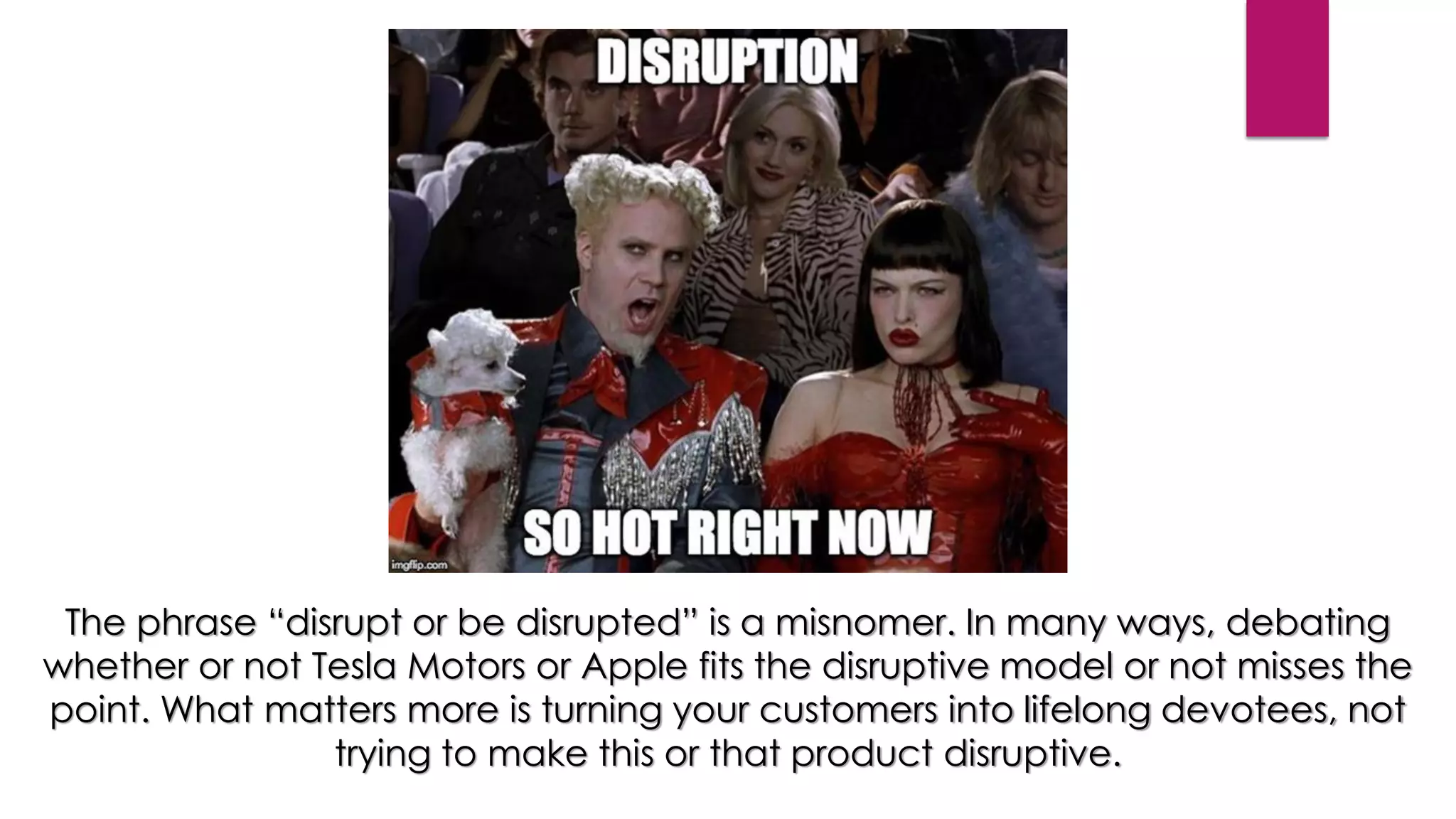 The phrase “disrupt or be disrupted” is a misnomer. In many ways, debating
whether or not Tesla Motors or Apple fits the disruptive model or not misses the
point. What matters more is turning your customers into lifelong devotees, not
trying to make this or that product disruptive.
 