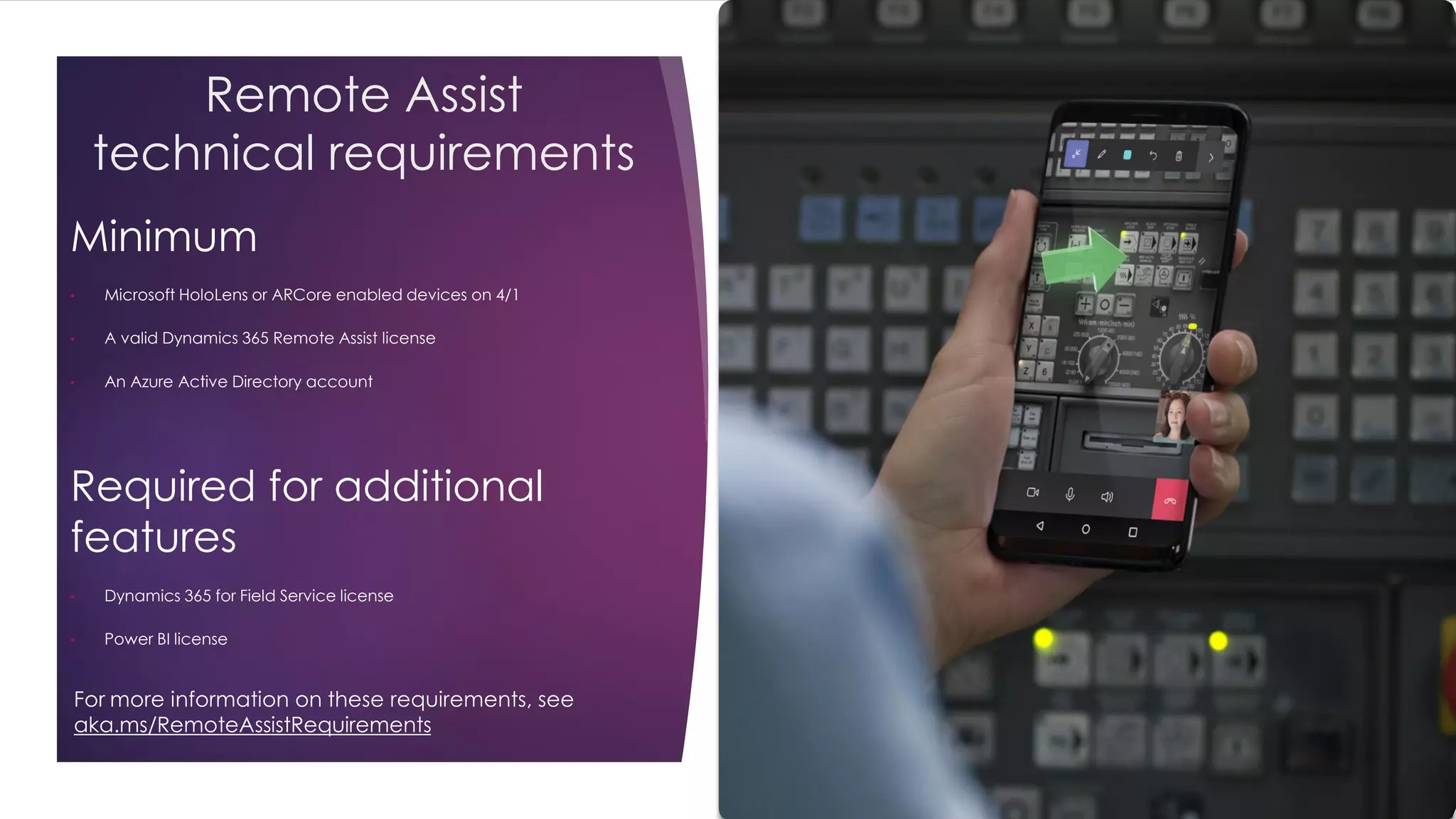 Remote Assist
technical requirements
Minimum
• Microsoft HoloLens or ARCore enabled devices on 4/1
• A valid Dynamics 365 Remote Assist license
• An Azure Active Directory account
Required for additional
features
• Dynamics 365 for Field Service license
• Power BI license
For more information on these requirements, see
aka.ms/RemoteAssistRequirements
 
