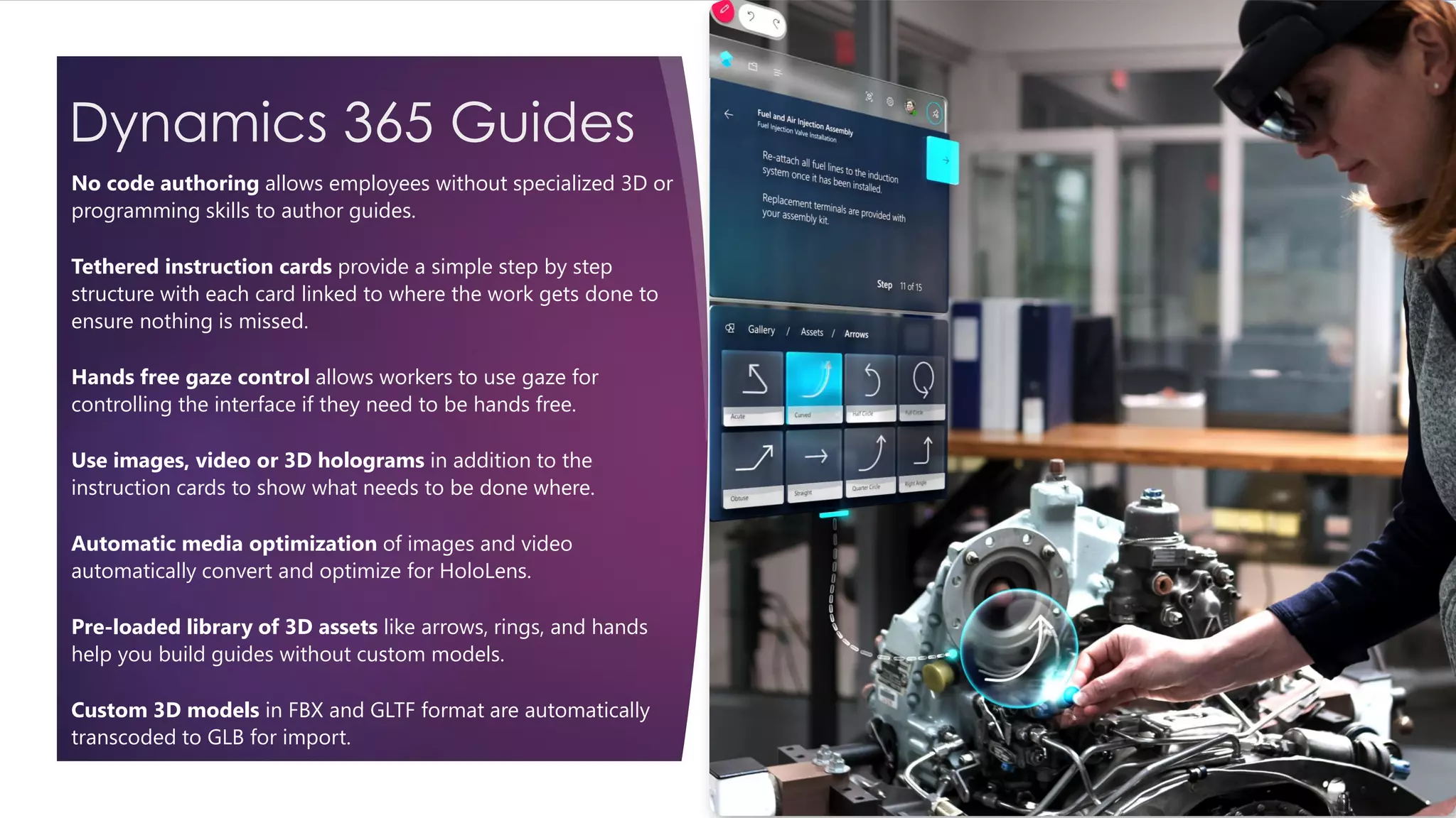 Dynamics 365 Guides
No code authoring allows employees without specialized 3D or
programming skills to author guides.
Tethered instruction cards provide a simple step by step
structure with each card linked to where the work gets done to
ensure nothing is missed.
Hands free gaze control allows workers to use gaze for
controlling the interface if they need to be hands free.
Use images, video or 3D holograms in addition to the
instruction cards to show what needs to be done where.
Automatic media optimization of images and video
automatically convert and optimize for HoloLens.
Pre-loaded library of 3D assets like arrows, rings, and hands
help you build guides without custom models.
Custom 3D models in FBX and GLTF format are automatically
transcoded to GLB for import.
 