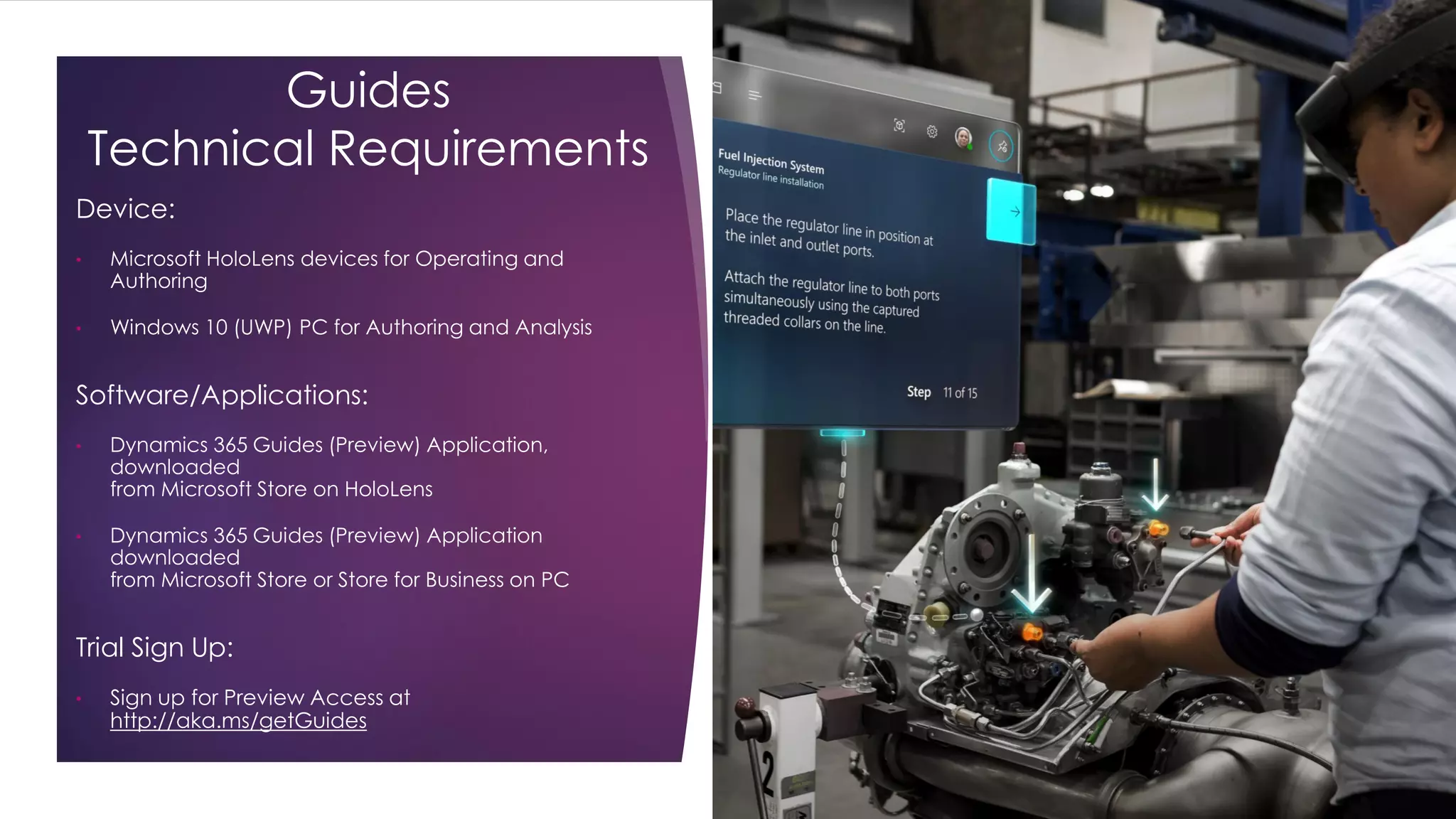 Guides
Technical Requirements
Device:
• Microsoft HoloLens devices for Operating and
Authoring
• Windows 10 (UWP) PC for Authoring and Analysis
Software/Applications:
• Dynamics 365 Guides (Preview) Application,
downloaded
from Microsoft Store on HoloLens
• Dynamics 365 Guides (Preview) Application
downloaded
from Microsoft Store or Store for Business on PC
Trial Sign Up:
• Sign up for Preview Access at
http://aka.ms/getGuides
 