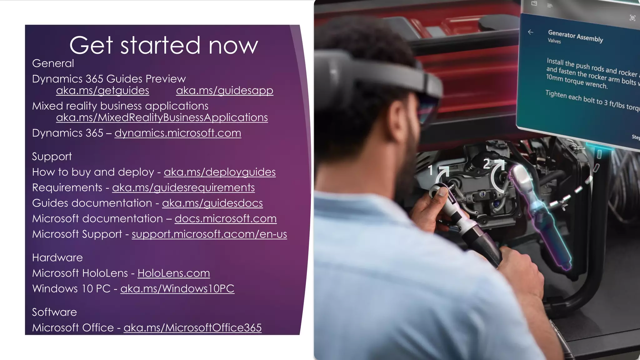 Get started now
General
Dynamics 365 Guides Preview
aka.ms/getguides aka.ms/guidesapp
Mixed reality business applications
aka.ms/MixedRealityBusinessApplications
Dynamics 365 – dynamics.microsoft.com
Support
How to buy and deploy - aka.ms/deployguides
Requirements - aka.ms/guidesrequirements
Guides documentation - aka.ms/guidesdocs
Microsoft documentation – docs.microsoft.com
Microsoft Support - support.microsoft.acom/en-us
Hardware
Microsoft HoloLens - HoloLens.com
Windows 10 PC - aka.ms/Windows10PC
Software
Microsoft Office - aka.ms/MicrosoftOffice365
 