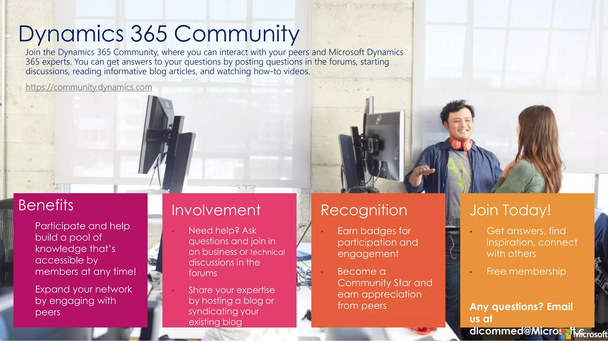 Dynamics 365 Community
Benefits
• Participate and help
build a pool of
knowledge that’s
accessible by
members at any time!
• Expand your network
by engaging with
peers
•
•
•
•
•
•
Join the Dynamics 365 Community, where you can interact with your peers and Microsoft Dynamics
365 experts. You can get answers to your questions by posting questions in the forums, starting
discussions, reading informative blog articles, and watching how-to videos.
https://community.dynamics.com
 