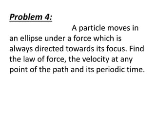 Problem 4:
A particle moves in
an ellipse under a force which is
always directed towards its focus. Find
the law of force, the velocity at any
point of the path and its periodic time.
 