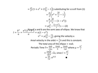=
𝜇𝑙
𝑙2 (1 + 𝑒2 + 2
𝑙
𝑟
− 1 ) substituting for 𝑒𝑐𝑜𝑠𝜃 from (1)
=
𝜇
𝑙
𝑒2
+
2𝑙
𝑟
− 1
=
𝜇
𝑙
(
2𝑙
𝑟
− 1 − e2
)
= 𝜇[
2
𝑟
−
1−𝑒2
𝑙
)------(2)
Now if a and b are the semi axes of ellipse. We know that
𝑙 =
𝑏2
𝑎
=
𝑎2(1 − 𝑒2)
𝑎
= 𝑎(1 − 𝑒2
)
𝑣2 = 𝜇
2
𝑟
−
1
𝑎
, giving the velocity v.
Areal velocity in the orbit =
1
2
ℎ and this is constant.
The total area of the ellipse = 𝜋𝑎𝑏.
Periodic Time T=
𝜋𝑎𝑏
(
1
2
ℎ)
=
2𝜋𝑎𝑏
ℎ
=
2𝜋𝑎𝑏
√𝜇𝑙
where 𝜇 =
ℎ2
𝑙
=
2𝜋𝑎𝑏
𝜇.𝑏
. √𝑎, since 𝑙 =
𝑏2
𝑎
=
2𝜋
√𝜇
. 𝑎3/2 ∎
 