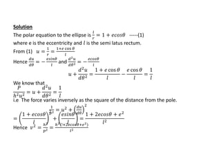 Solution
The polar equation to the ellipse is
𝑙
𝑟
= 1 + 𝑒𝑐𝑜𝑠𝜃 -----(1)
where e is the eccentricity and 𝑙 is the semi latus rectum.
From (1) 𝑢 =
1
𝑟
=
1+𝑒 cos 𝜃
𝑙
Hence
𝑑𝑢
𝑑𝜃
= −
𝑒𝑠𝑖𝑛𝜃
𝑙
and
𝑑2 𝑢
𝑑𝜃2 = −
𝑒𝑐𝑜𝑠𝜃
𝑙
𝑢 +
𝑑2
𝑢
𝑑𝜃2
=
1 + 𝑒 cos 𝜃
𝑙
−
𝑒 cos 𝜃
𝑙
=
1
𝑙
We know that
𝑃
ℎ2 𝑢2
= 𝑢 +
𝑑2 𝑢
𝑑𝜃2
=
1
𝑙
i.e The force varies inversely as the square of the distance from the pole.
1
𝑝2 = 𝑢2
+
𝑑𝑢
𝑑𝜃
2
=
1 + 𝑒𝑐𝑜𝑠𝜃
𝑙
2
+
𝑒𝑠𝑖𝑛𝜃
𝑙
=
1 + 2𝑒𝑐𝑜𝑠𝜃 + 𝑒2
𝑙2
Hence 𝑣2
=
ℎ2
𝑝2 =
ℎ2(!+2𝑒𝑐𝑜𝑠𝜃+𝑒2)
𝑙2
 