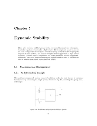 Chapter 5
Dynamic Stability
These notes provide a brief background for the response of linear systems, with applica-
tion to the equations of motion for a ﬂight vehicle. The description is meant to provide
the basic background in linear algebra for understanding modern tools for analyzing the
response of linear systems, and provide examples of their application to ﬂight vehicle
dynamics. Examples for both longitudinal and lateral/directional motions are provided,
and simple, lower-order approximations to the various modes are used to elucidate the
roles of relevant aerodynamic properties of the vehicle.
5.1 Mathematical Background
5.1.1 An Introductory Example
The most interesting aircraft motions consist of oscillatory modes, the basic features of which can
be understood by considering the simple system, sketched in Fig. 5.1, consisting of a spring, mass,
and damper.
m F(t)
k
c
x
Figure 5.1: Schematic of spring-mass-damper system.
75
 