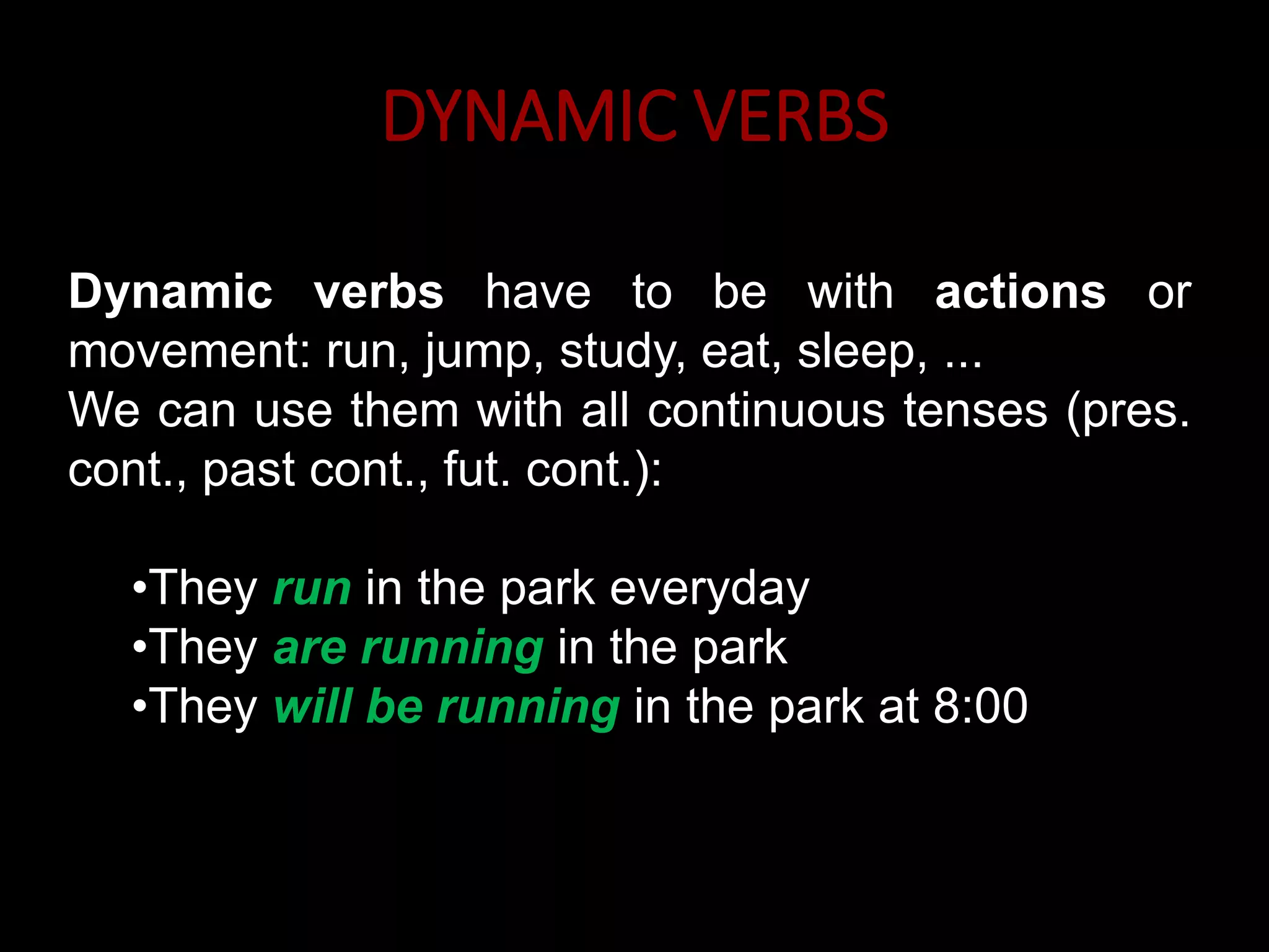 DYNAMIC VERBS
Dynamic verbs have to be with actions or
movement: run, jump, study, eat, sleep, ...
We can use them with all continuous tenses (pres.
cont., past cont., fut. cont.):
•They run in the park everyday
•They are running in the park
•They will be running in the park at 8:00