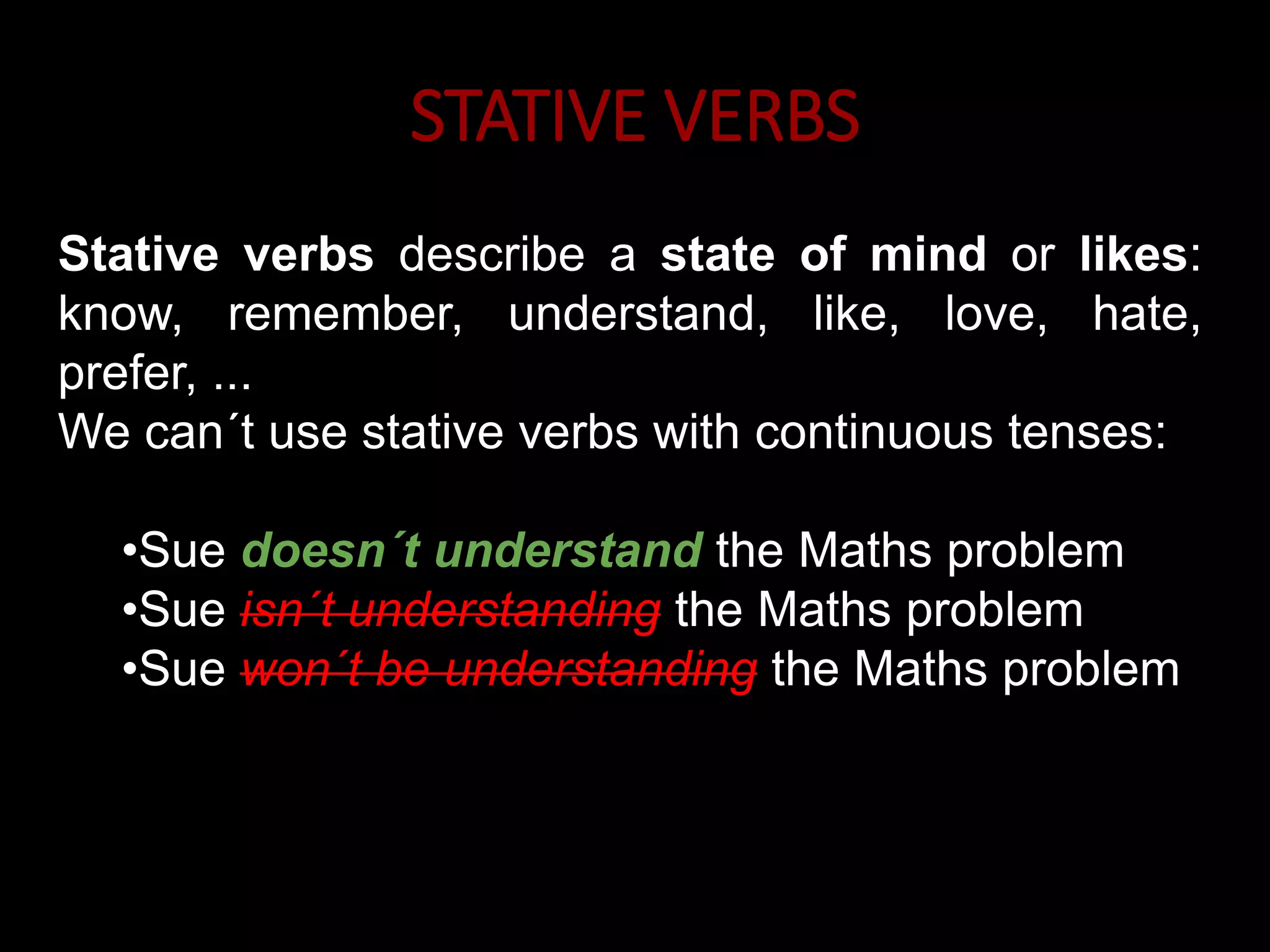 STATIVE VERBS
Stative verbs describe a state of mind or likes:
know, remember, understand, like, love, hate,
prefer, ...
We can´t use stative verbs with continuous tenses:
•Sue doesn´t understand the Maths problem
•Sue isn´t understanding the Maths problem
•Sue won´t be understanding the Maths problem
