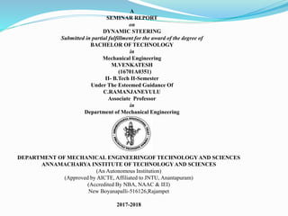 A
SEMINAR REPORT
on
DYNAMIC STEERING
Submitted in partial fulfillment for the award of the degree of
BACHELOR OF TECHNOLOGY
in
Mechanical Engineering
M.VENKATESH
(16701A0351)
II- B.Tech II-Semester
Under The Esteemed Guidance Of
C.RAMANJANEYULU
Associate Professor
in
Department of Mechanical Engineering
DEPARTMENT OF MECHANICAL ENGINEERINGOF TECHNOLOGYAND SCIENCES
ANNAMACHARYA INSTITUTE OF TECHNOLOGYAND SCIENCES
(An Autonomous Institution)
(Approved by AICTE, Affiliated to JNTU, Anantapuram)
(Accredited By NBA, NAAC & IEI)
New Boyanapalli-516126,Rajampet
2017-2018
 