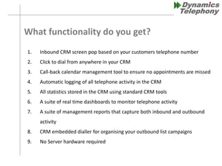 What functionality do you get?
1. Inbound CRM screen pop based on your customers telephone number
2. Click to dial from anywhere in your CRM
3. Call-back calendar management tool to ensure no appointments are missed
4. Automatic logging of all telephone activity in the CRM
5. All statistics stored in the CRM using standard CRM tools
6. A suite of real time dashboards to monitor telephone activity
7. A suite of management reports that capture both inbound and outbound
activity
8. CRM embedded dialler for organising your outbound list campaigns
9. No Server hardware required
 