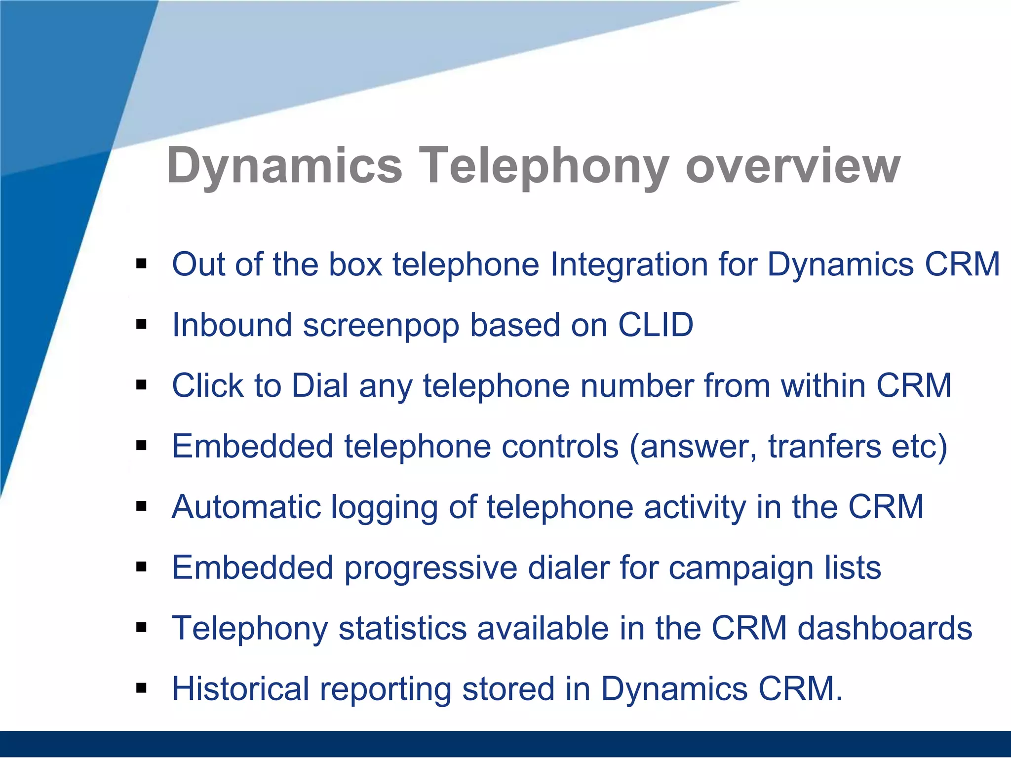 Dynamics Telephony overview
Out of the box telephone Integration for Dynamics CRM
Inbound screenpop based on CLID
Click to Dial any telephone number from within CRM
Embedded telephone controls (answer, tranfers etc)
Automatic logging of telephone activity in the CRM
Embedded progressive dialer for campaign lists
Telephony statistics available in the CRM dashboards
Historical reporting stored in Dynamics CRM.