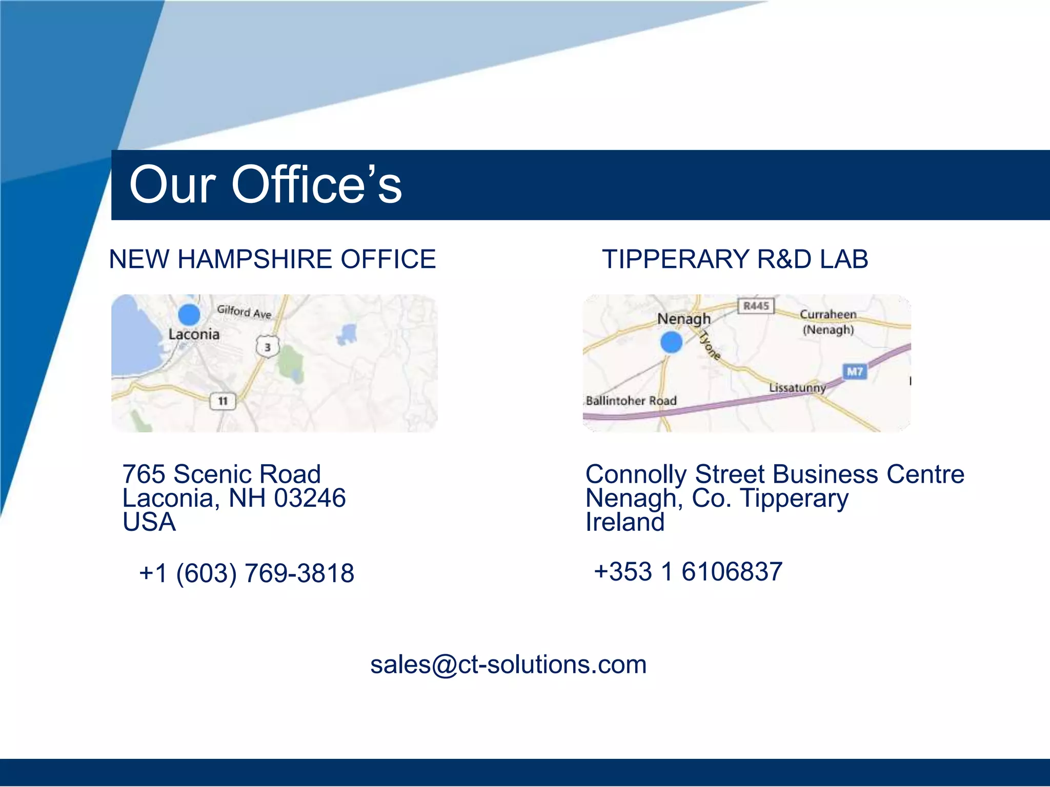 765 Scenic Road
Laconia, NH 03246
USA
Connolly Street Business Centre
Nenagh, Co. Tipperary
Ireland
NEW HAMPSHIRE OFFICE TIPPERARY R&D LAB
+1 (603) 769-3818 +353 1 6106837
Our Office’s
sales@ct-solutions.com