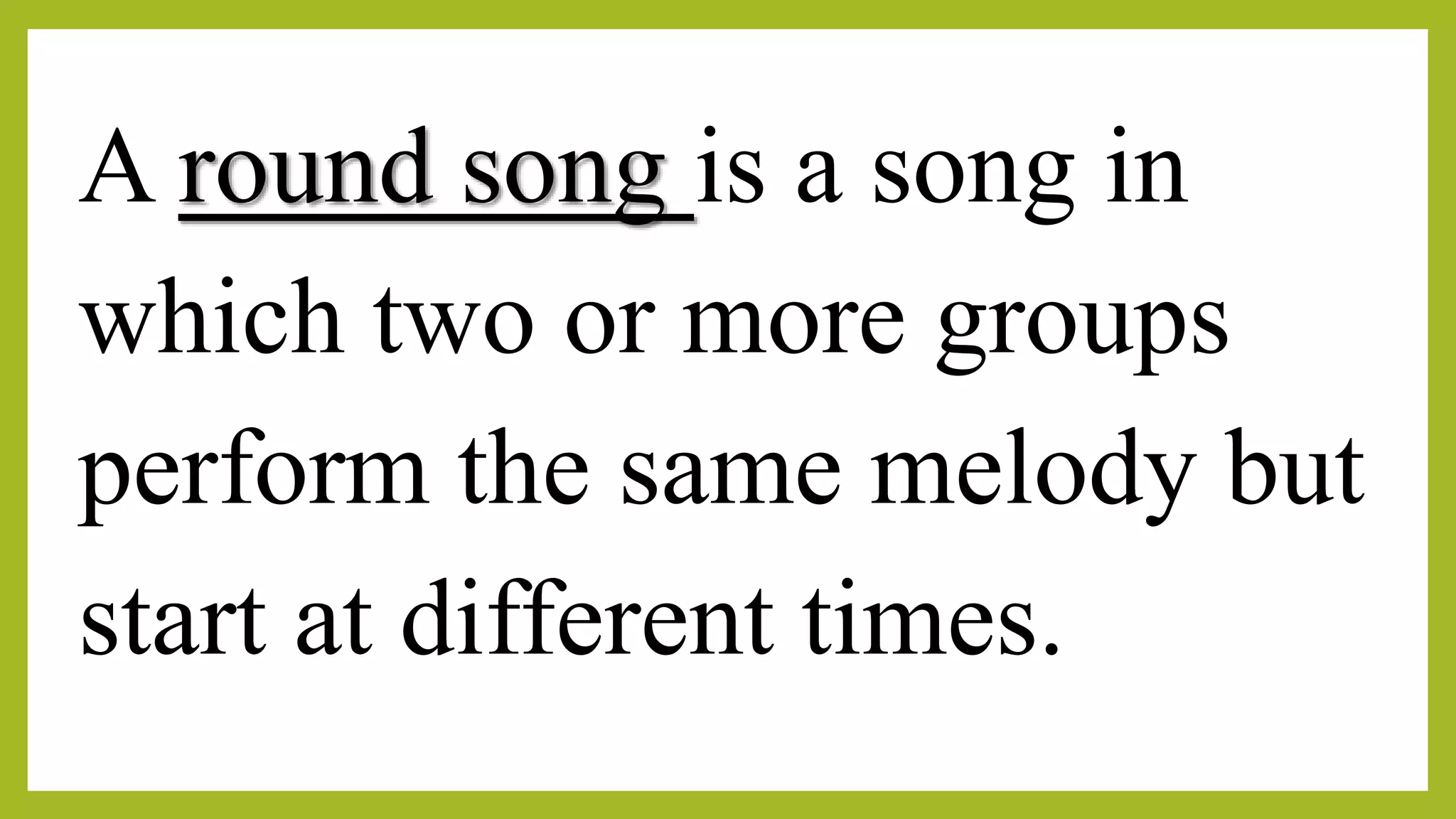 A round song is a song in
which two or more groups
perform the same melody but
start at different times.
 