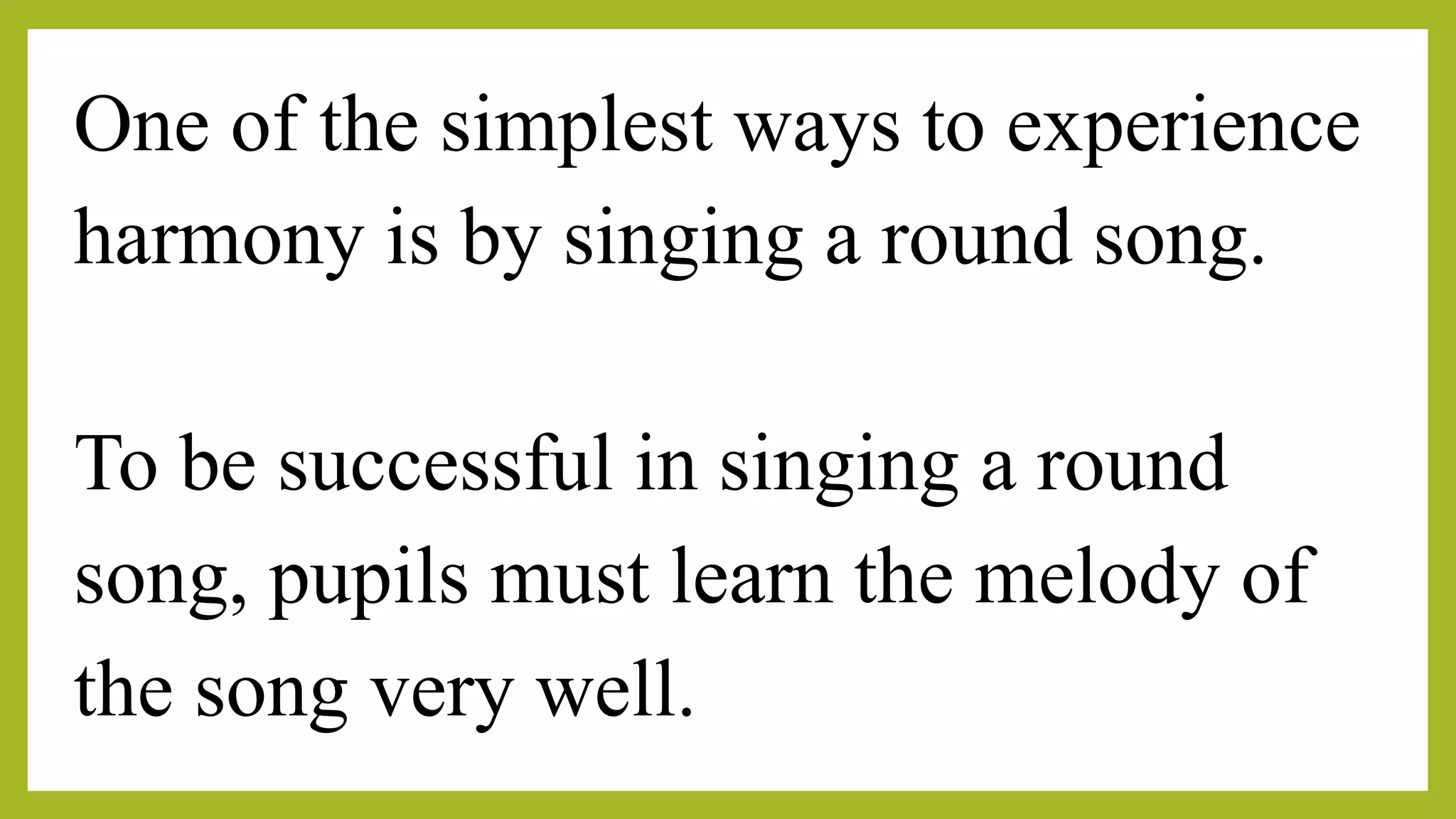 One of the simplest ways to experience
harmony is by singing a round song.
To be successful in singing a round
song, pupils must learn the melody of
the song very well.
 