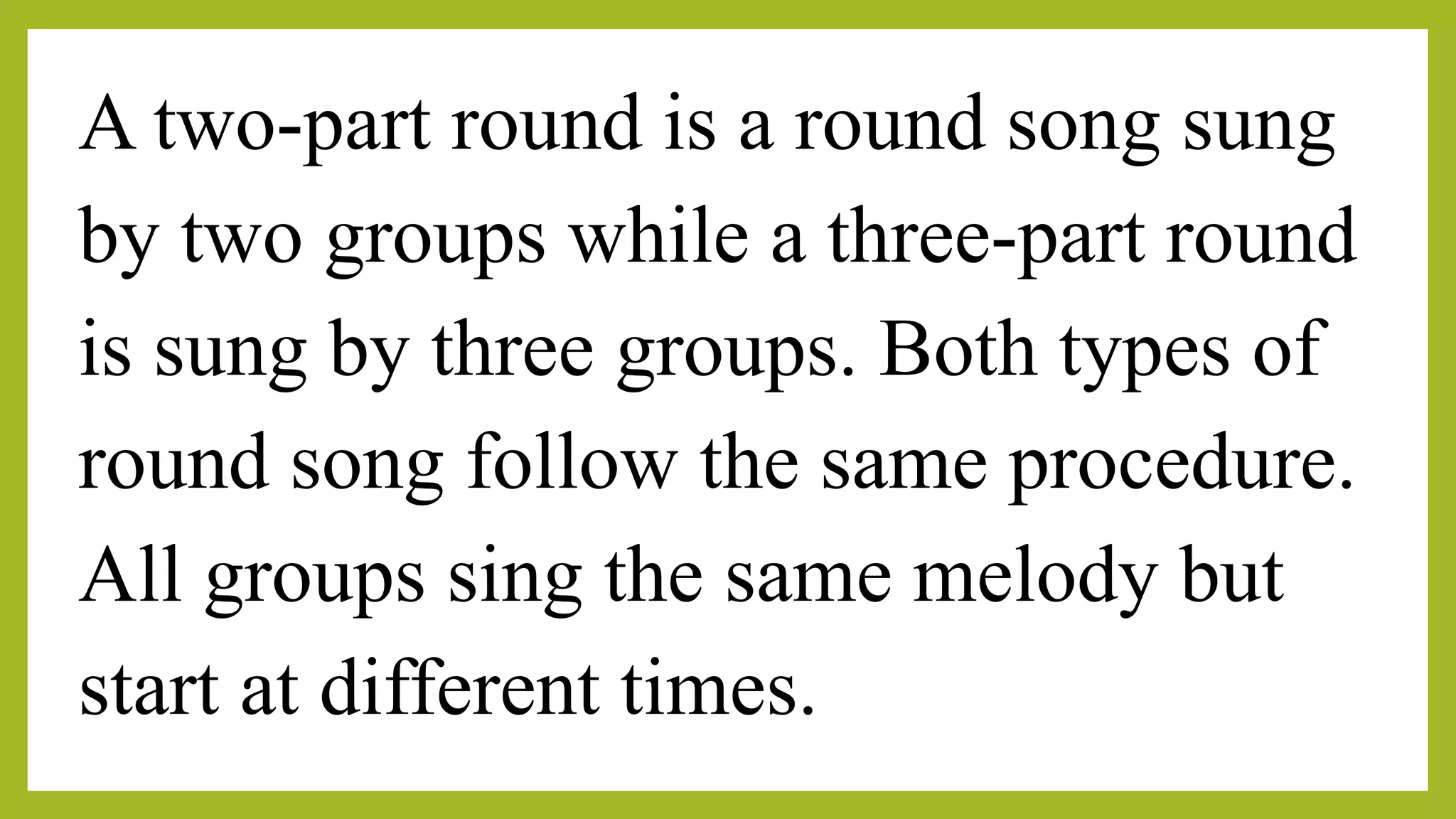 A two-part round is a round song sung
by two groups while a three-part round
is sung by three groups. Both types of
round song follow the same procedure.
All groups sing the same melody but
start at different times.
 