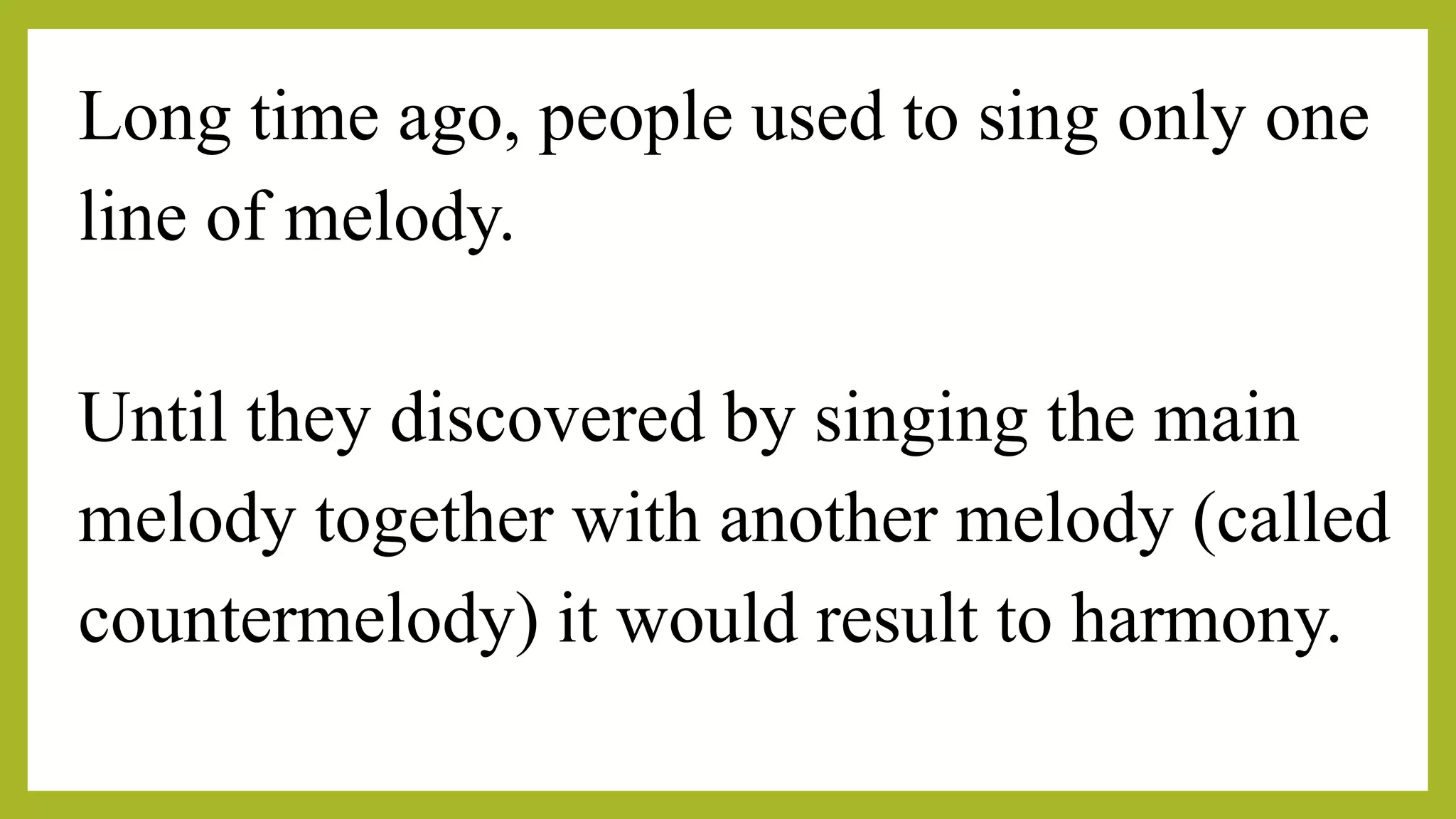Long time ago, people used to sing only one
line of melody.
Until they discovered by singing the main
melody together with another melody (called
countermelody) it would result to harmony.
 