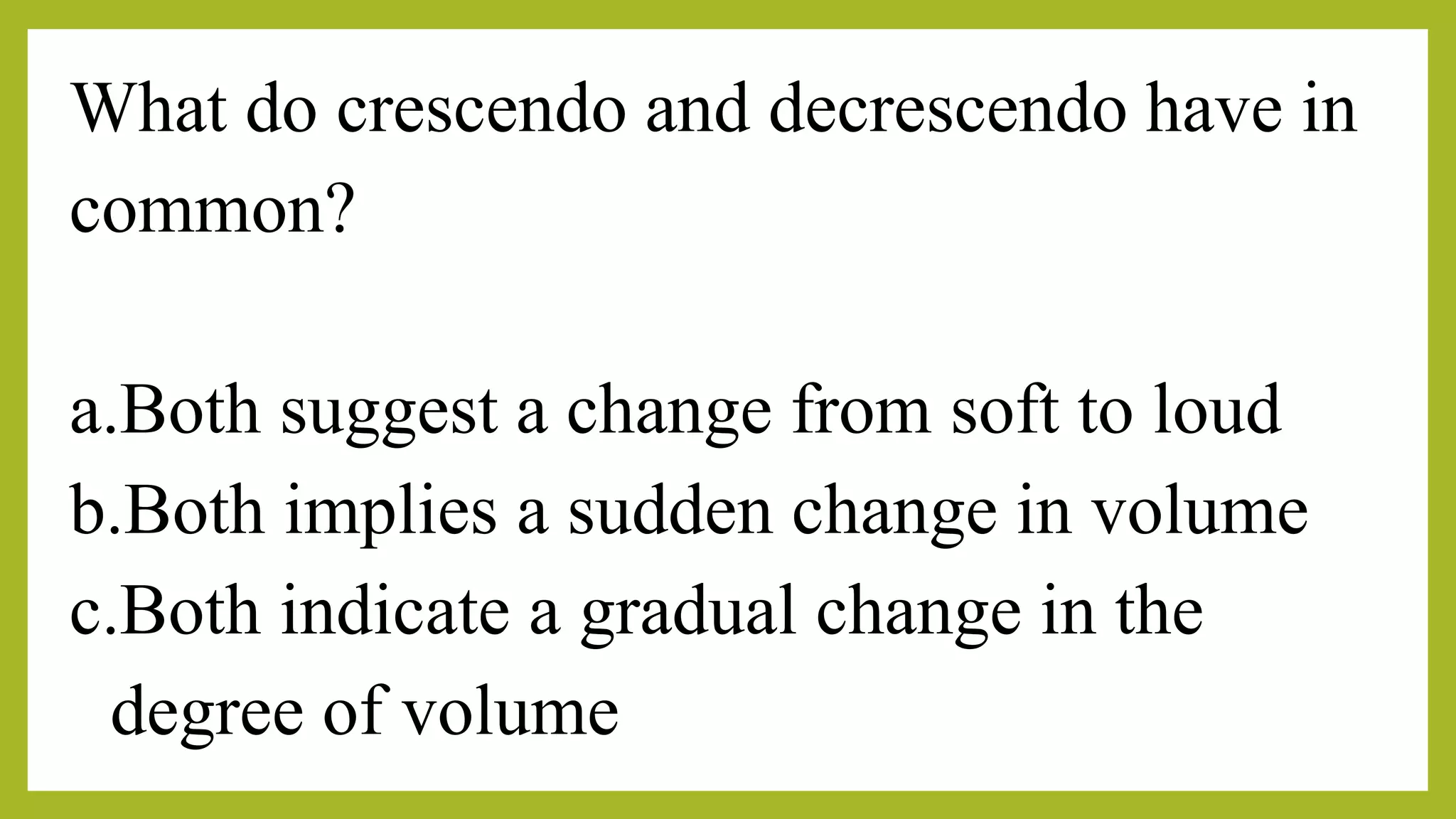 What do crescendo and decrescendo have in
common?
a.Both suggest a change from soft to loud
b.Both implies a sudden change in volume
c.Both indicate a gradual change in the
degree of volume
 