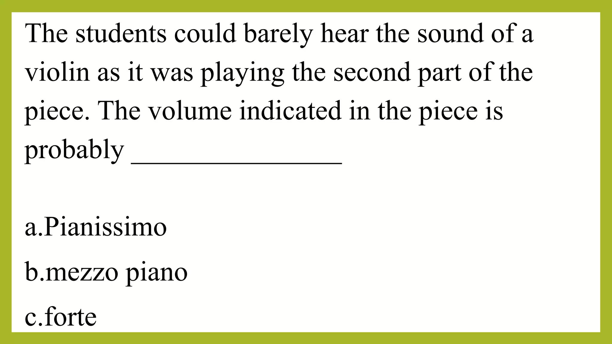 The students could barely hear the sound of a
violin as it was playing the second part of the
piece. The volume indicated in the piece is
probably _______________
a.Pianissimo
b.mezzo piano
c.forte
 