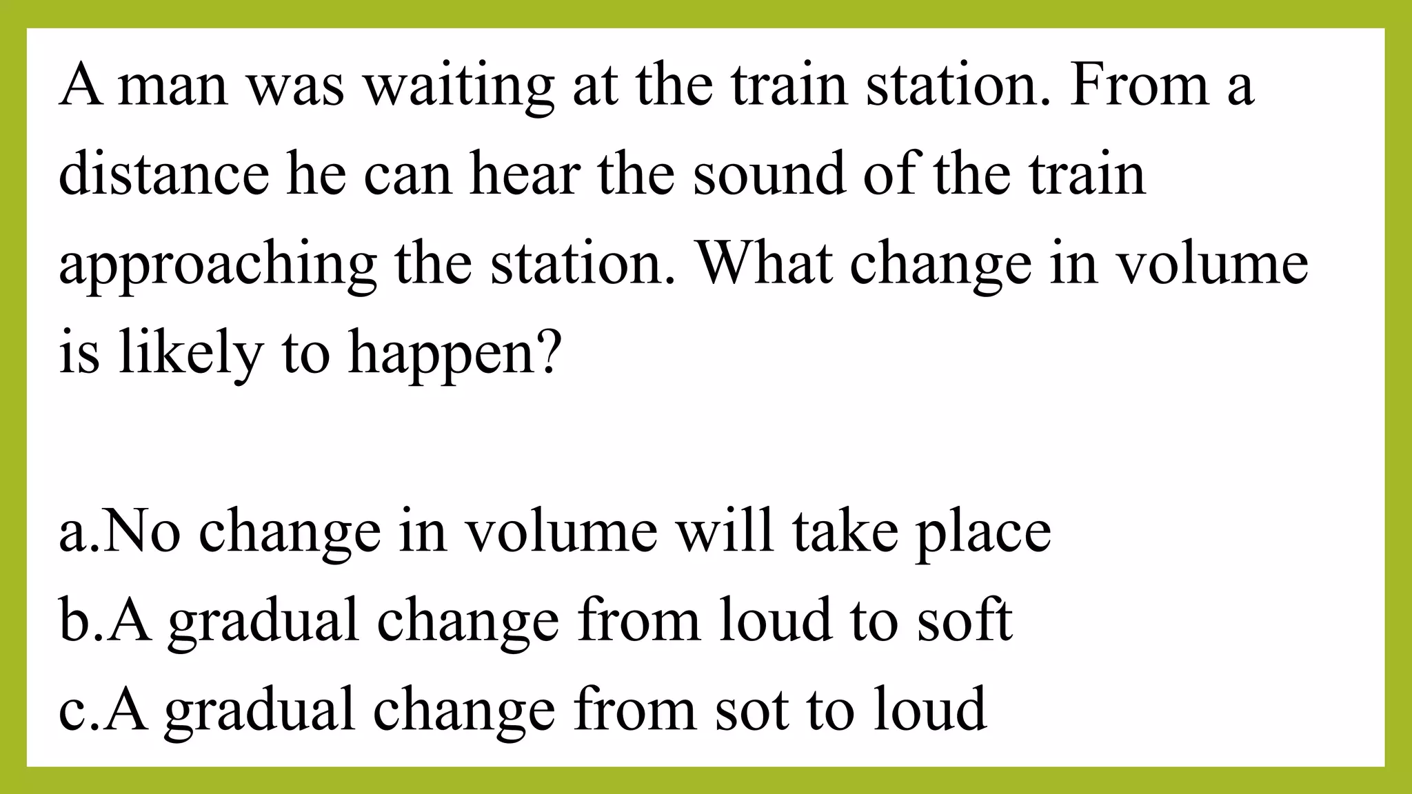 A man was waiting at the train station. From a
distance he can hear the sound of the train
approaching the station. What change in volume
is likely to happen?
a.No change in volume will take place
b.A gradual change from loud to soft
c.A gradual change from sot to loud
 