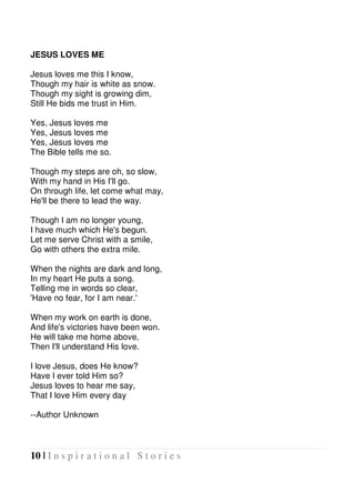 10 | I n s p i r a t i o n a l S t o r i e s
JESUS LOVES ME
Jesus loves me this I know,
Though my hair is white as snow.
Though my sight is growing dim,
Still He bids me trust in Him.
Yes, Jesus loves me
Yes, Jesus loves me
Yes, Jesus loves me
The Bible tells me so.
Though my steps are oh, so slow,
With my hand in His I'll go.
On through life, let come what may,
He'll be there to lead the way.
Though I am no longer young,
I have much which He's begun.
Let me serve Christ with a smile,
Go with others the extra mile.
When the nights are dark and long,
In my heart He puts a song.
Telling me in words so clear,
'Have no fear, for I am near.'
When my work on earth is done,
And life's victories have been won.
He will take me home above,
Then I'll understand His love.
I love Jesus, does He know?
Have I ever told Him so?
Jesus loves to hear me say,
That I love Him every day
--Author Unknown
 