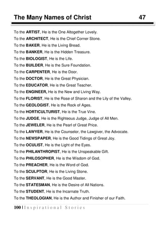 100 | I n s p i r a t i o n a l S t o r i e s
The Many Names of Christ 47
To the ARTIST, He is the One Altogether Lovely.
To the ARCHITECT, He is the Chief Corner Stone.
To the BAKER, He is the Living Bread.
To the BANKER, He is the Hidden Treasure.
To the BIOLOGIST, He is the Life.
To the BUILDER, He is the Sure Foundation.
To the CARPENTER, He is the Door.
To the DOCTOR, He is the Great Physician.
To the EDUCATOR, He is the Great Teacher.
To the ENGINEER, He is the New and Living Way.
To the FLORIST, He is the Rose of Sharon and the Lily of the Valley.
To the GEOLOGIST, He is the Rock of Ages.
To the HORTICULTURIST, He is the True Vine.
To the JUDGE, He is the Righteous Judge, Judge of All Men.
To the JEWELER, He is the Pearl of Great Price.
To the LAWYER, He is the Counselor, the Lawgiver, the Advocate.
To the NEWSPAPER, He is the Good Tidings of Great Joy.
To the OCULIST, He is the Light of the Eyes.
To the PHILANTHROPIST, He is the Unspeakable Gift.
To the PHILOSOPHER, He is the Wisdom of God.
To the PREACHER, He is the Word of God.
To the SCULPTOR, He is the Living Stone.
To the SERVANT, He is the Good Master.
To the STATESMAN, He is the Desire of All Nations.
To the STUDENT, He is the Incarnate Truth.
To the THEOLOGIAN, He is the Author and Finisher of our Faith.
 
