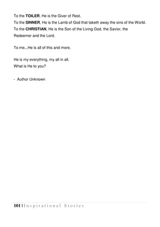 101 | I n s p i r a t i o n a l S t o r i e s
To the TOILER, He is the Giver of Rest.
To the SINNER, He is the Lamb of God that taketh away the sins of the World.
To the CHRISTIAN, He is the Son of the Living God, the Savior, the
Redeemer and the Lord.
To me...He is all of this and more,
He is my everything, my all in all.
What is He to you?
- Author Unknown
 