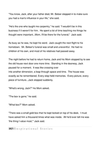 103 | I n s p i r a t i o n a l S t o r i e s
"You know, Jack, after your father died, Mr. Belser stepped in to make sure
you had a man's influence in your life," she said.
"He's the one who taught me carpentry," he said. "I wouldn't be in this
business if it weren't for him. He spent a lot of time teaching me things he
thought were important...Mom, I'll be there for the funeral," Jack said.
As busy as he was, he kept his word. Jack caught the next flight to his
hometown. Mr. Belser's funeral was small and uneventful. He had no
children of his own, and most of his relatives had passed away.
The night before he had to return home, Jack and his Mom stopped by to see
the old house next door one more time. Standing in the doorway, Jack
paused for a moment. It was like crossing over
into another dimension, a leap through space and time. The house was
exactly as he remembered. Every step held memories. Every picture, every
piece of furniture...Jack stopped suddenly.
"What's wrong, Jack?" his Mom asked.
"The box is gone," he said.
"What box?" Mom asked.
"There was a small gold box that he kept locked on top of his desk. I must
have asked him a thousand times what was inside. All he'd ever tell me was
'the thing I value most,'" Jack said.
 