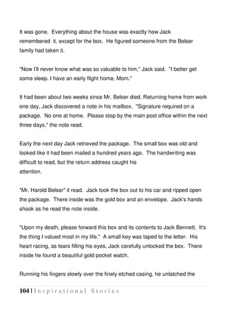 104 | I n s p i r a t i o n a l S t o r i e s
It was gone. Everything about the house was exactly how Jack
remembered it, except for the box. He figured someone from the Belser
family had taken it.
"Now I'll never know what was so valuable to him," Jack said. "I better get
some sleep. I have an early flight home, Mom."
It had been about two weeks since Mr. Belser died. Returning home from work
one day, Jack discovered a note in his mailbox. "Signature required on a
package. No one at home. Please stop by the main post office within the next
three days," the note read.
Early the next day Jack retrieved the package. The small box was old and
looked like it had been mailed a hundred years ago. The handwriting was
difficult to read, but the return address caught his
attention.
"Mr. Harold Belser" it read. Jack took the box out to his car and ripped open
the package. There inside was the gold box and an envelope. Jack's hands
shook as he read the note inside.
"Upon my death, please forward this box and its contents to Jack Bennett. It's
the thing I valued most in my life." A small key was taped to the letter. His
heart racing, as tears filling his eyes, Jack carefully unlocked the box. There
inside he found a beautiful gold pocket watch.
Running his fingers slowly over the finely etched casing, he unlatched the
 