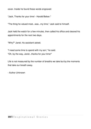 105 | I n s p i r a t i o n a l S t o r i e s
cover. Inside he found these words engraved:
"Jack, Thanks for your time! - Harold Belser."
"The thing he valued most...was...my time," Jack said to himself.
Jack held the watch for a few minutes, then called his office and cleared his
appointments for the next two days.
"Why?" Janet, his assistant asked.
"I need some time to spend with my son," he said.
"Oh, by the way, Janet...thanks for your time!"
Life is not measured by the number of breaths we take but by the moments
that take our breath away.
- Author Unknown
 