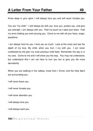 106 | I n s p i r a t i o n a l S t o r i e s
A Letter From Your Father 49
Know deep in your spirit, I will always love you and will never forsake you.
You are "my child." I will always be with you, love you, protect you, and give
you strength. I am always with you. Feel my touch as I wipe your tears. Feel
my arms holding you and carrying you. Come to me with all your fears, anger,
questions.
I am always here for you. I love you so much. Look at the cross and see the
depth of my love. My child, when you hurt, I cry with you. I am never
unaffected by the pain my most precious child feels. Remember the day is in
my care. Come to me and I will show you the way. You may not understand,
but understand this--I am not here to hurt you but to give you life more
abundantly.
When you are walking in the valleys, know that I, Christ, and the Holy Spirit
are surrounding you.
I will never leave you.
I will never forsake you.
I will never abandon you.
I will always love you.
I will always want you.
 