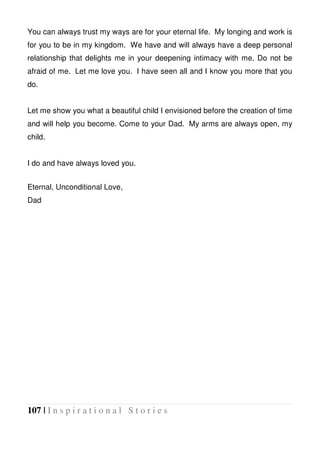 107 | I n s p i r a t i o n a l S t o r i e s
You can always trust my ways are for your eternal life. My longing and work is
for you to be in my kingdom. We have and will always have a deep personal
relationship that delights me in your deepening intimacy with me. Do not be
afraid of me. Let me love you. I have seen all and I know you more that you
do.
Let me show you what a beautiful child I envisioned before the creation of time
and will help you become. Come to your Dad. My arms are always open, my
child.
I do and have always loved you.
Eternal, Unconditional Love,
Dad
 