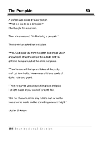 108 | I n s p i r a t i o n a l S t o r i e s
The Pumpkin 50
A woman was asked by a co-worker,
"What is it like to be a Christian?"
She thought for a moment.
Then she answered, "It's like being a pumpkin."
The co-worker asked her to explain.
"Well, God picks you from the patch and brings you in
and washes off all the dirt on the outside that you
got from being around all the other pumpkins.
"Then He cuts off the top and takes all the yucky
stuff out from inside. He removes all those seeds of
doubt, hate and greed.
"Then He carves you a new smiling face and puts
His light inside of you to shine for all to see.
"It is our choice to either stay outside and rot on the
vine or come inside and be something new and bright."
-Author Unknown
 